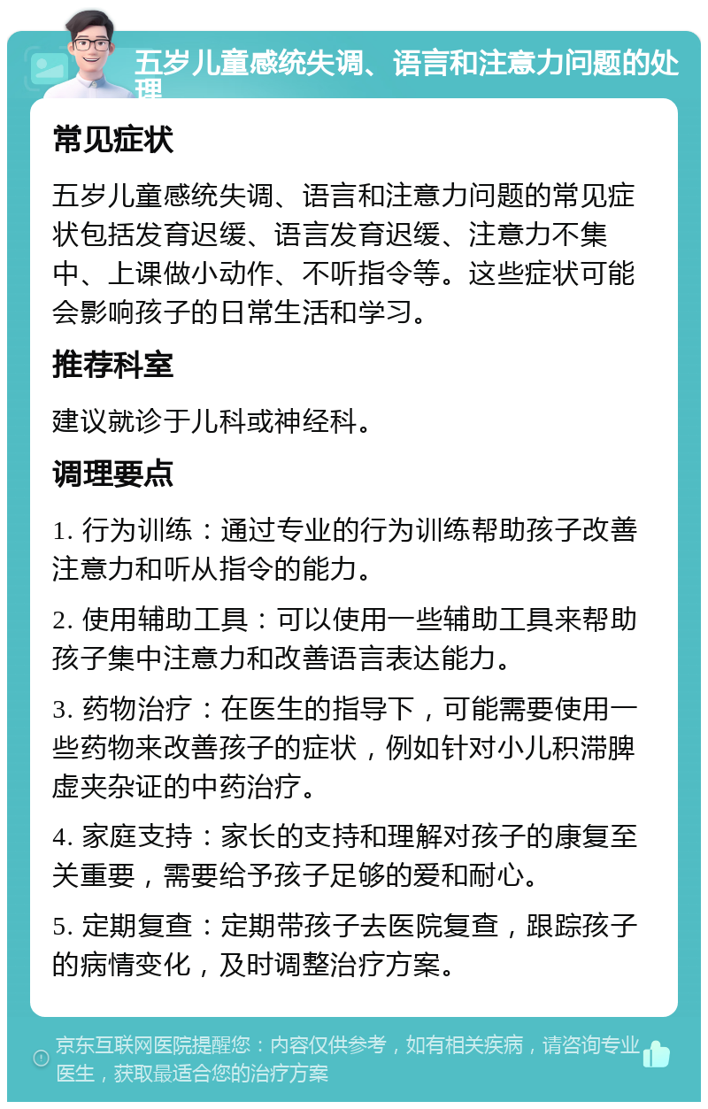 五岁儿童感统失调、语言和注意力问题的处理 常见症状 五岁儿童感统失调、语言和注意力问题的常见症状包括发育迟缓、语言发育迟缓、注意力不集中、上课做小动作、不听指令等。这些症状可能会影响孩子的日常生活和学习。 推荐科室 建议就诊于儿科或神经科。 调理要点 1. 行为训练：通过专业的行为训练帮助孩子改善注意力和听从指令的能力。 2. 使用辅助工具：可以使用一些辅助工具来帮助孩子集中注意力和改善语言表达能力。 3. 药物治疗：在医生的指导下，可能需要使用一些药物来改善孩子的症状，例如针对小儿积滞脾虚夹杂证的中药治疗。 4. 家庭支持：家长的支持和理解对孩子的康复至关重要，需要给予孩子足够的爱和耐心。 5. 定期复查：定期带孩子去医院复查，跟踪孩子的病情变化，及时调整治疗方案。