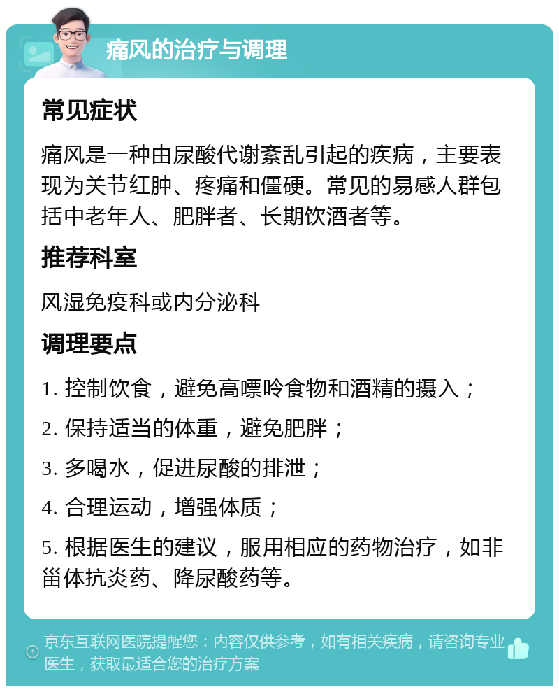 痛风的治疗与调理 常见症状 痛风是一种由尿酸代谢紊乱引起的疾病，主要表现为关节红肿、疼痛和僵硬。常见的易感人群包括中老年人、肥胖者、长期饮酒者等。 推荐科室 风湿免疫科或内分泌科 调理要点 1. 控制饮食，避免高嘌呤食物和酒精的摄入； 2. 保持适当的体重，避免肥胖； 3. 多喝水，促进尿酸的排泄； 4. 合理运动，增强体质； 5. 根据医生的建议，服用相应的药物治疗，如非甾体抗炎药、降尿酸药等。