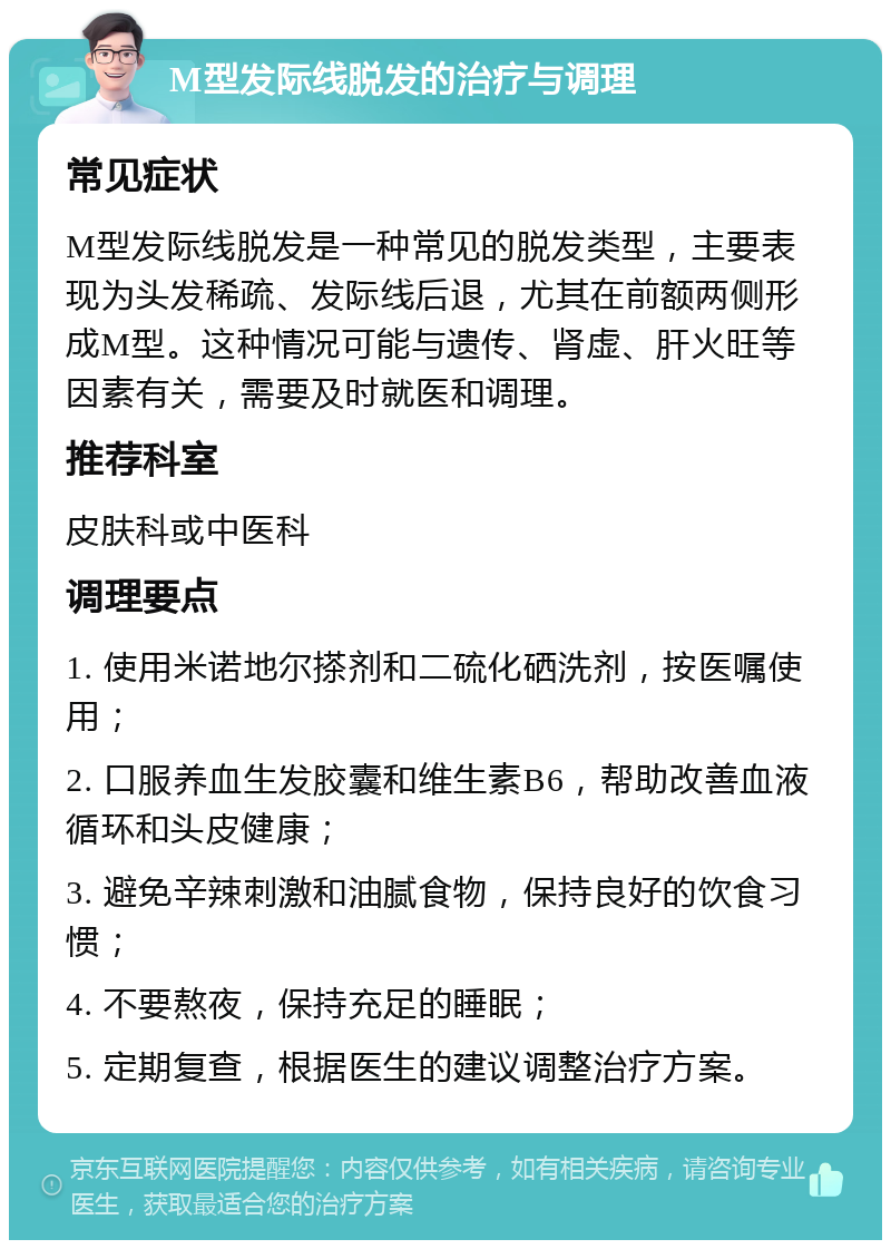 M型发际线脱发的治疗与调理 常见症状 M型发际线脱发是一种常见的脱发类型，主要表现为头发稀疏、发际线后退，尤其在前额两侧形成M型。这种情况可能与遗传、肾虚、肝火旺等因素有关，需要及时就医和调理。 推荐科室 皮肤科或中医科 调理要点 1. 使用米诺地尔搽剂和二硫化硒洗剂，按医嘱使用； 2. 口服养血生发胶囊和维生素B6，帮助改善血液循环和头皮健康； 3. 避免辛辣刺激和油腻食物，保持良好的饮食习惯； 4. 不要熬夜，保持充足的睡眠； 5. 定期复查，根据医生的建议调整治疗方案。