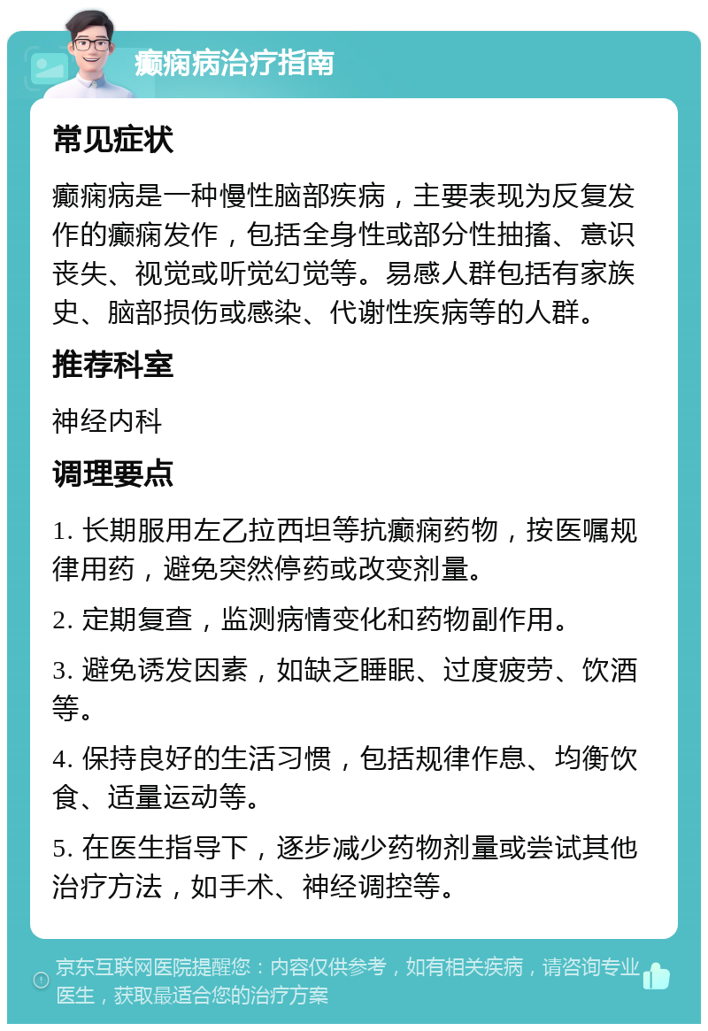 癫痫病治疗指南 常见症状 癫痫病是一种慢性脑部疾病，主要表现为反复发作的癫痫发作，包括全身性或部分性抽搐、意识丧失、视觉或听觉幻觉等。易感人群包括有家族史、脑部损伤或感染、代谢性疾病等的人群。 推荐科室 神经内科 调理要点 1. 长期服用左乙拉西坦等抗癫痫药物，按医嘱规律用药，避免突然停药或改变剂量。 2. 定期复查，监测病情变化和药物副作用。 3. 避免诱发因素，如缺乏睡眠、过度疲劳、饮酒等。 4. 保持良好的生活习惯，包括规律作息、均衡饮食、适量运动等。 5. 在医生指导下，逐步减少药物剂量或尝试其他治疗方法，如手术、神经调控等。