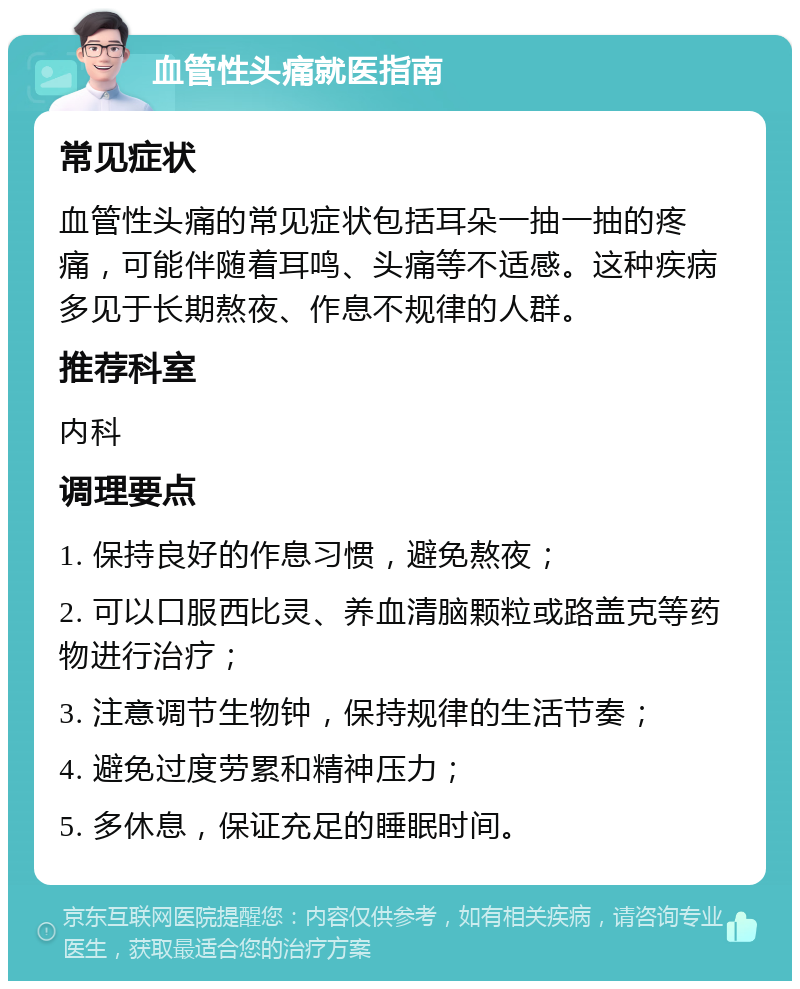 血管性头痛就医指南 常见症状 血管性头痛的常见症状包括耳朵一抽一抽的疼痛，可能伴随着耳鸣、头痛等不适感。这种疾病多见于长期熬夜、作息不规律的人群。 推荐科室 内科 调理要点 1. 保持良好的作息习惯，避免熬夜； 2. 可以口服西比灵、养血清脑颗粒或路盖克等药物进行治疗； 3. 注意调节生物钟，保持规律的生活节奏； 4. 避免过度劳累和精神压力； 5. 多休息，保证充足的睡眠时间。