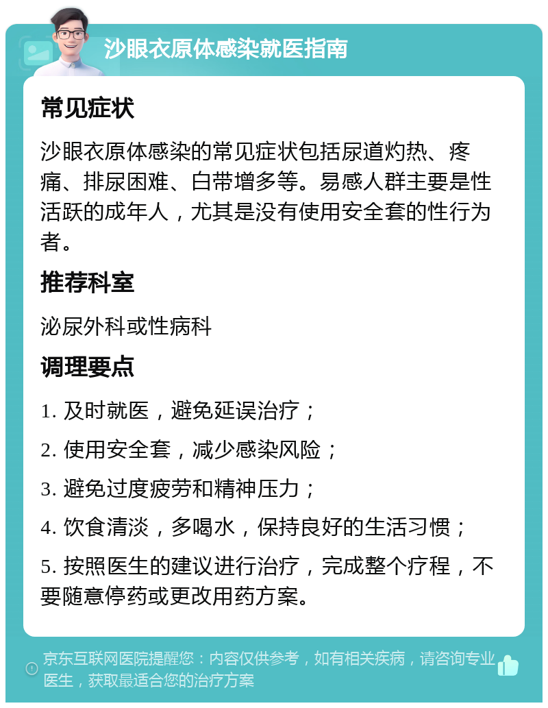 沙眼衣原体感染就医指南 常见症状 沙眼衣原体感染的常见症状包括尿道灼热、疼痛、排尿困难、白带增多等。易感人群主要是性活跃的成年人，尤其是没有使用安全套的性行为者。 推荐科室 泌尿外科或性病科 调理要点 1. 及时就医，避免延误治疗； 2. 使用安全套，减少感染风险； 3. 避免过度疲劳和精神压力； 4. 饮食清淡，多喝水，保持良好的生活习惯； 5. 按照医生的建议进行治疗，完成整个疗程，不要随意停药或更改用药方案。