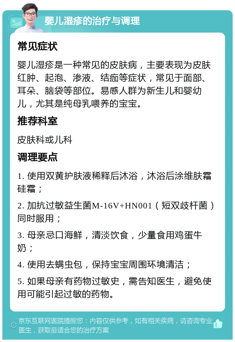 婴儿湿疹的治疗与调理 常见症状 婴儿湿疹是一种常见的皮肤病，主要表现为皮肤红肿、起泡、渗液、结痂等症状，常见于面部、耳朵、脑袋等部位。易感人群为新生儿和婴幼儿，尤其是纯母乳喂养的宝宝。 推荐科室 皮肤科或儿科 调理要点 1. 使用双黄护肤液稀释后沐浴，沐浴后涂维肤霜硅霜； 2. 加抗过敏益生菌M-16V+HN001（短双歧杆菌）同时服用； 3. 母亲忌口海鲜，清淡饮食，少量食用鸡蛋牛奶； 4. 使用去螨虫包，保持宝宝周围环境清洁； 5. 如果母亲有药物过敏史，需告知医生，避免使用可能引起过敏的药物。