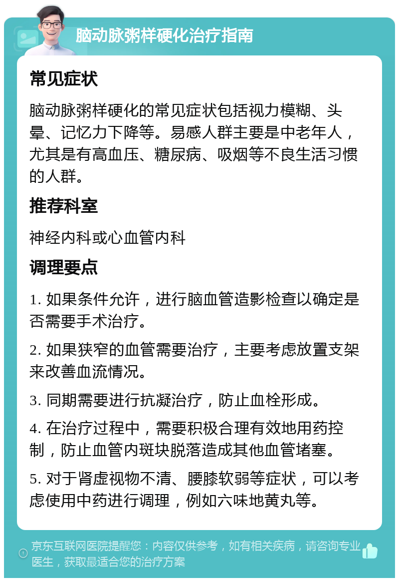 脑动脉粥样硬化治疗指南 常见症状 脑动脉粥样硬化的常见症状包括视力模糊、头晕、记忆力下降等。易感人群主要是中老年人，尤其是有高血压、糖尿病、吸烟等不良生活习惯的人群。 推荐科室 神经内科或心血管内科 调理要点 1. 如果条件允许，进行脑血管造影检查以确定是否需要手术治疗。 2. 如果狭窄的血管需要治疗，主要考虑放置支架来改善血流情况。 3. 同期需要进行抗凝治疗，防止血栓形成。 4. 在治疗过程中，需要积极合理有效地用药控制，防止血管内斑块脱落造成其他血管堵塞。 5. 对于肾虚视物不清、腰膝软弱等症状，可以考虑使用中药进行调理，例如六味地黄丸等。