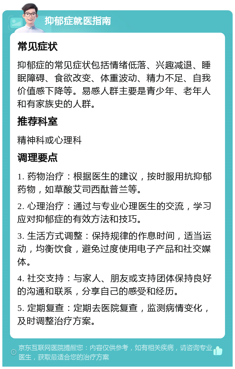 抑郁症就医指南 常见症状 抑郁症的常见症状包括情绪低落、兴趣减退、睡眠障碍、食欲改变、体重波动、精力不足、自我价值感下降等。易感人群主要是青少年、老年人和有家族史的人群。 推荐科室 精神科或心理科 调理要点 1. 药物治疗：根据医生的建议，按时服用抗抑郁药物，如草酸艾司西酞普兰等。 2. 心理治疗：通过与专业心理医生的交流，学习应对抑郁症的有效方法和技巧。 3. 生活方式调整：保持规律的作息时间，适当运动，均衡饮食，避免过度使用电子产品和社交媒体。 4. 社交支持：与家人、朋友或支持团体保持良好的沟通和联系，分享自己的感受和经历。 5. 定期复查：定期去医院复查，监测病情变化，及时调整治疗方案。