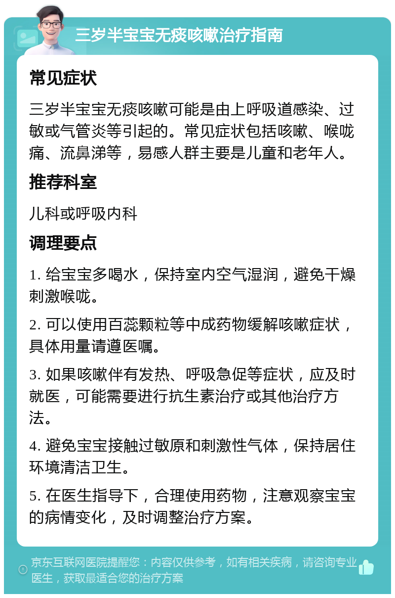 三岁半宝宝无痰咳嗽治疗指南 常见症状 三岁半宝宝无痰咳嗽可能是由上呼吸道感染、过敏或气管炎等引起的。常见症状包括咳嗽、喉咙痛、流鼻涕等，易感人群主要是儿童和老年人。 推荐科室 儿科或呼吸内科 调理要点 1. 给宝宝多喝水，保持室内空气湿润，避免干燥刺激喉咙。 2. 可以使用百蕊颗粒等中成药物缓解咳嗽症状，具体用量请遵医嘱。 3. 如果咳嗽伴有发热、呼吸急促等症状，应及时就医，可能需要进行抗生素治疗或其他治疗方法。 4. 避免宝宝接触过敏原和刺激性气体，保持居住环境清洁卫生。 5. 在医生指导下，合理使用药物，注意观察宝宝的病情变化，及时调整治疗方案。