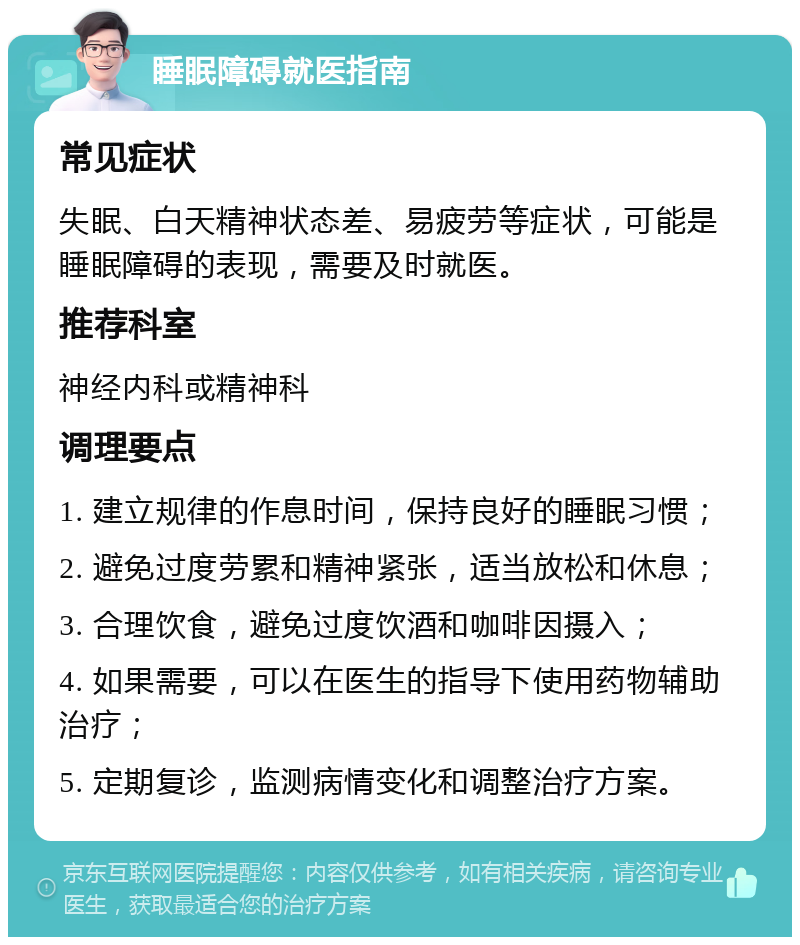 睡眠障碍就医指南 常见症状 失眠、白天精神状态差、易疲劳等症状，可能是睡眠障碍的表现，需要及时就医。 推荐科室 神经内科或精神科 调理要点 1. 建立规律的作息时间，保持良好的睡眠习惯； 2. 避免过度劳累和精神紧张，适当放松和休息； 3. 合理饮食，避免过度饮酒和咖啡因摄入； 4. 如果需要，可以在医生的指导下使用药物辅助治疗； 5. 定期复诊，监测病情变化和调整治疗方案。