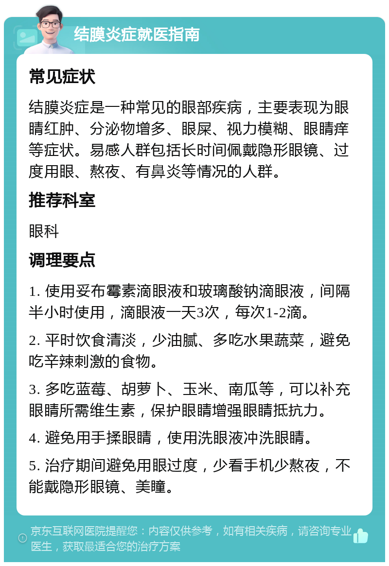 结膜炎症就医指南 常见症状 结膜炎症是一种常见的眼部疾病，主要表现为眼睛红肿、分泌物增多、眼屎、视力模糊、眼睛痒等症状。易感人群包括长时间佩戴隐形眼镜、过度用眼、熬夜、有鼻炎等情况的人群。 推荐科室 眼科 调理要点 1. 使用妥布霉素滴眼液和玻璃酸钠滴眼液，间隔半小时使用，滴眼液一天3次，每次1-2滴。 2. 平时饮食清淡，少油腻、多吃水果蔬菜，避免吃辛辣刺激的食物。 3. 多吃蓝莓、胡萝卜、玉米、南瓜等，可以补充眼睛所需维生素，保护眼睛增强眼睛抵抗力。 4. 避免用手揉眼睛，使用洗眼液冲洗眼睛。 5. 治疗期间避免用眼过度，少看手机少熬夜，不能戴隐形眼镜、美瞳。