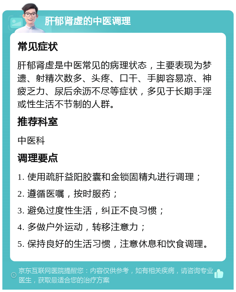 肝郁肾虚的中医调理 常见症状 肝郁肾虚是中医常见的病理状态，主要表现为梦遗、射精次数多、头疼、口干、手脚容易凉、神疲乏力、尿后余沥不尽等症状，多见于长期手淫或性生活不节制的人群。 推荐科室 中医科 调理要点 1. 使用疏肝益阳胶囊和金锁固精丸进行调理； 2. 遵循医嘱，按时服药； 3. 避免过度性生活，纠正不良习惯； 4. 多做户外运动，转移注意力； 5. 保持良好的生活习惯，注意休息和饮食调理。