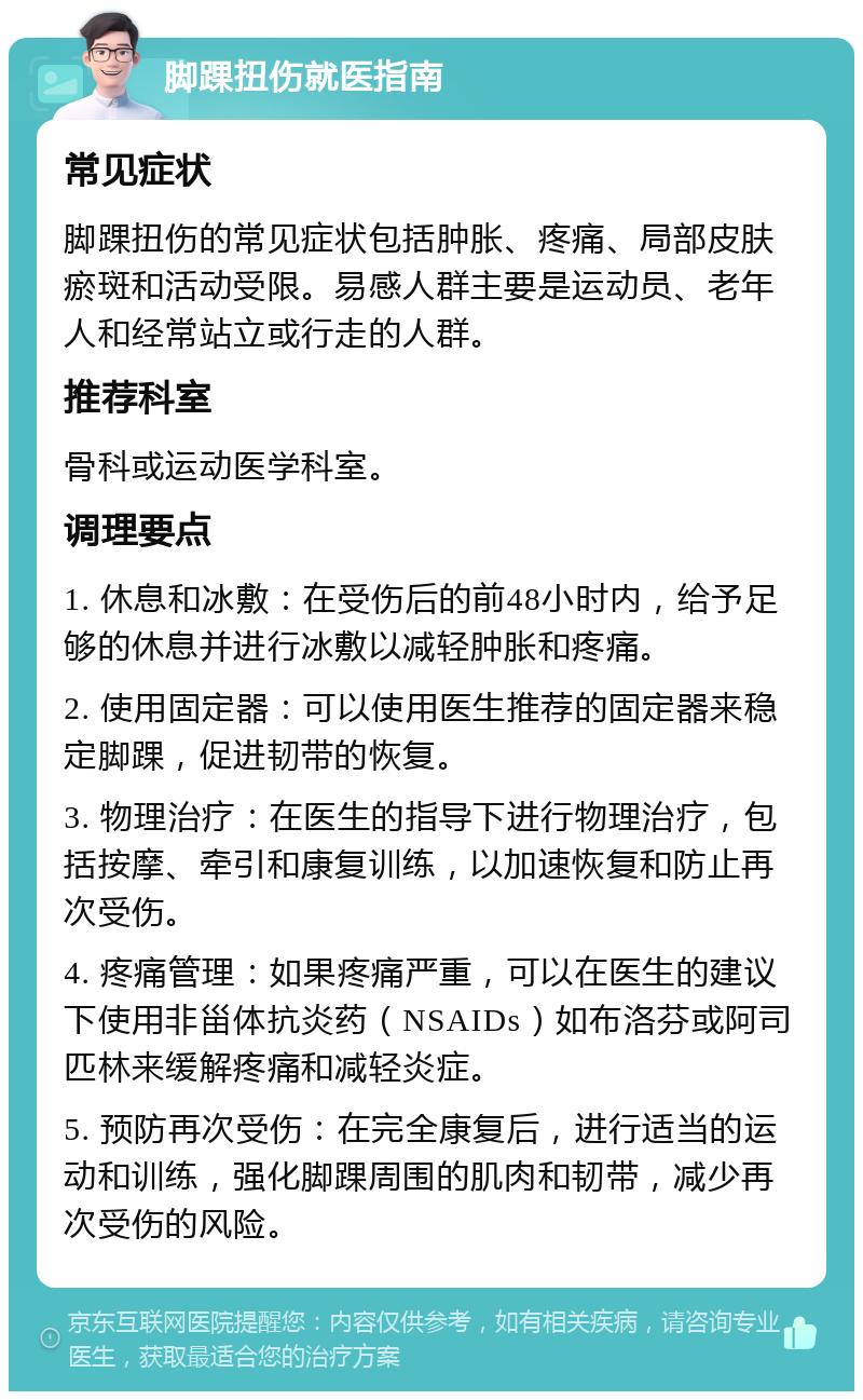 脚踝扭伤就医指南 常见症状 脚踝扭伤的常见症状包括肿胀、疼痛、局部皮肤瘀斑和活动受限。易感人群主要是运动员、老年人和经常站立或行走的人群。 推荐科室 骨科或运动医学科室。 调理要点 1. 休息和冰敷：在受伤后的前48小时内，给予足够的休息并进行冰敷以减轻肿胀和疼痛。 2. 使用固定器：可以使用医生推荐的固定器来稳定脚踝，促进韧带的恢复。 3. 物理治疗：在医生的指导下进行物理治疗，包括按摩、牵引和康复训练，以加速恢复和防止再次受伤。 4. 疼痛管理：如果疼痛严重，可以在医生的建议下使用非甾体抗炎药（NSAIDs）如布洛芬或阿司匹林来缓解疼痛和减轻炎症。 5. 预防再次受伤：在完全康复后，进行适当的运动和训练，强化脚踝周围的肌肉和韧带，减少再次受伤的风险。