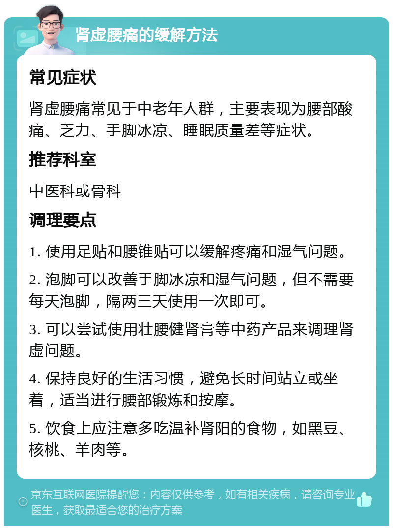 肾虚腰痛的缓解方法 常见症状 肾虚腰痛常见于中老年人群，主要表现为腰部酸痛、乏力、手脚冰凉、睡眠质量差等症状。 推荐科室 中医科或骨科 调理要点 1. 使用足贴和腰锥贴可以缓解疼痛和湿气问题。 2. 泡脚可以改善手脚冰凉和湿气问题，但不需要每天泡脚，隔两三天使用一次即可。 3. 可以尝试使用壮腰健肾膏等中药产品来调理肾虚问题。 4. 保持良好的生活习惯，避免长时间站立或坐着，适当进行腰部锻炼和按摩。 5. 饮食上应注意多吃温补肾阳的食物，如黑豆、核桃、羊肉等。