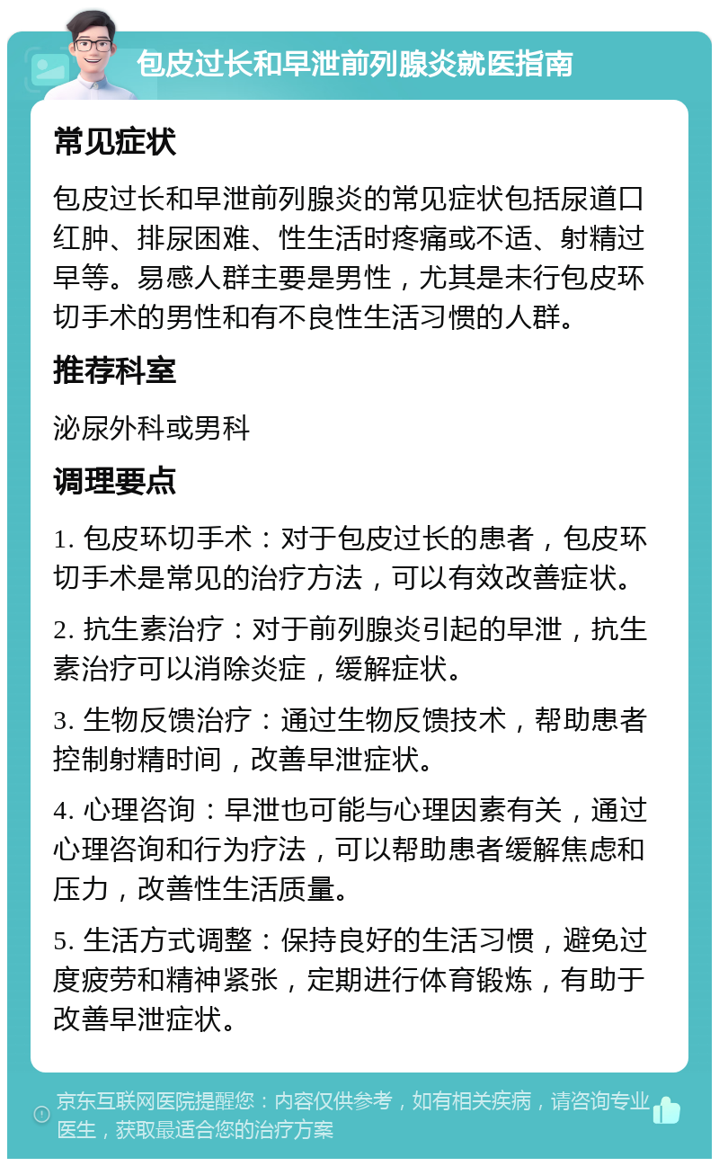 包皮过长和早泄前列腺炎就医指南 常见症状 包皮过长和早泄前列腺炎的常见症状包括尿道口红肿、排尿困难、性生活时疼痛或不适、射精过早等。易感人群主要是男性，尤其是未行包皮环切手术的男性和有不良性生活习惯的人群。 推荐科室 泌尿外科或男科 调理要点 1. 包皮环切手术：对于包皮过长的患者，包皮环切手术是常见的治疗方法，可以有效改善症状。 2. 抗生素治疗：对于前列腺炎引起的早泄，抗生素治疗可以消除炎症，缓解症状。 3. 生物反馈治疗：通过生物反馈技术，帮助患者控制射精时间，改善早泄症状。 4. 心理咨询：早泄也可能与心理因素有关，通过心理咨询和行为疗法，可以帮助患者缓解焦虑和压力，改善性生活质量。 5. 生活方式调整：保持良好的生活习惯，避免过度疲劳和精神紧张，定期进行体育锻炼，有助于改善早泄症状。