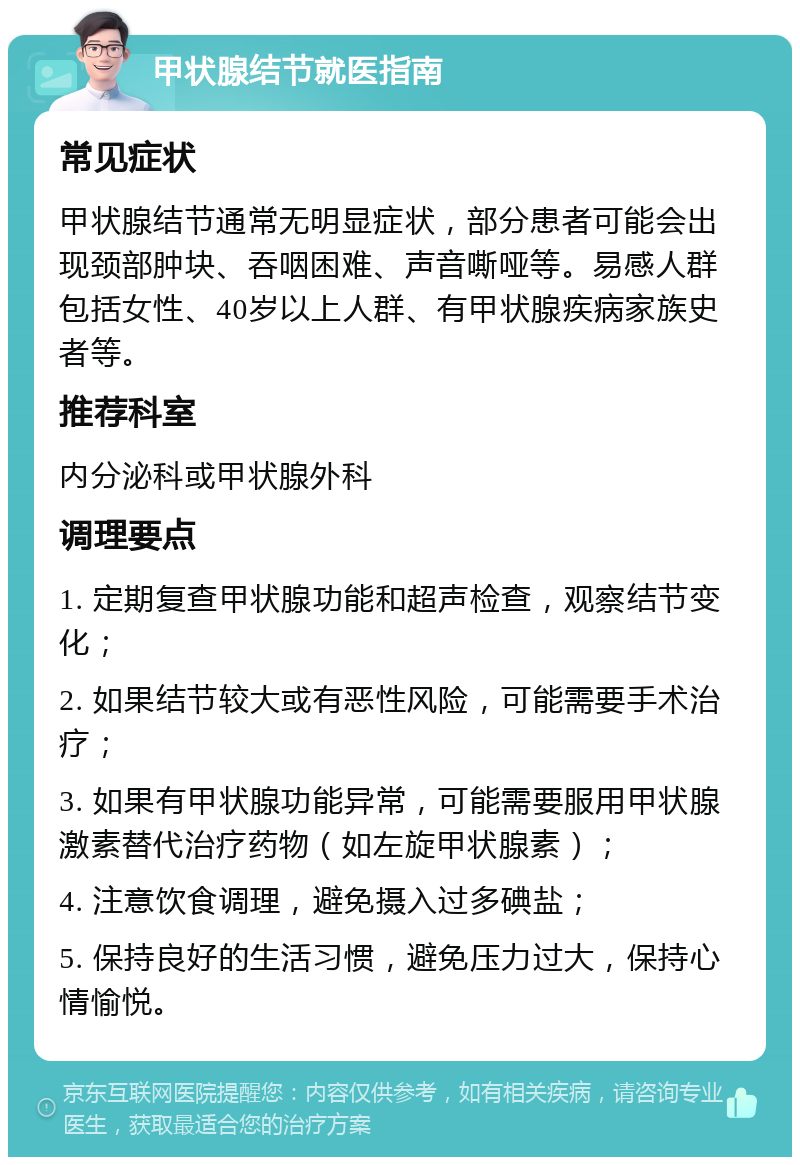 甲状腺结节就医指南 常见症状 甲状腺结节通常无明显症状，部分患者可能会出现颈部肿块、吞咽困难、声音嘶哑等。易感人群包括女性、40岁以上人群、有甲状腺疾病家族史者等。 推荐科室 内分泌科或甲状腺外科 调理要点 1. 定期复查甲状腺功能和超声检查，观察结节变化； 2. 如果结节较大或有恶性风险，可能需要手术治疗； 3. 如果有甲状腺功能异常，可能需要服用甲状腺激素替代治疗药物（如左旋甲状腺素）； 4. 注意饮食调理，避免摄入过多碘盐； 5. 保持良好的生活习惯，避免压力过大，保持心情愉悦。