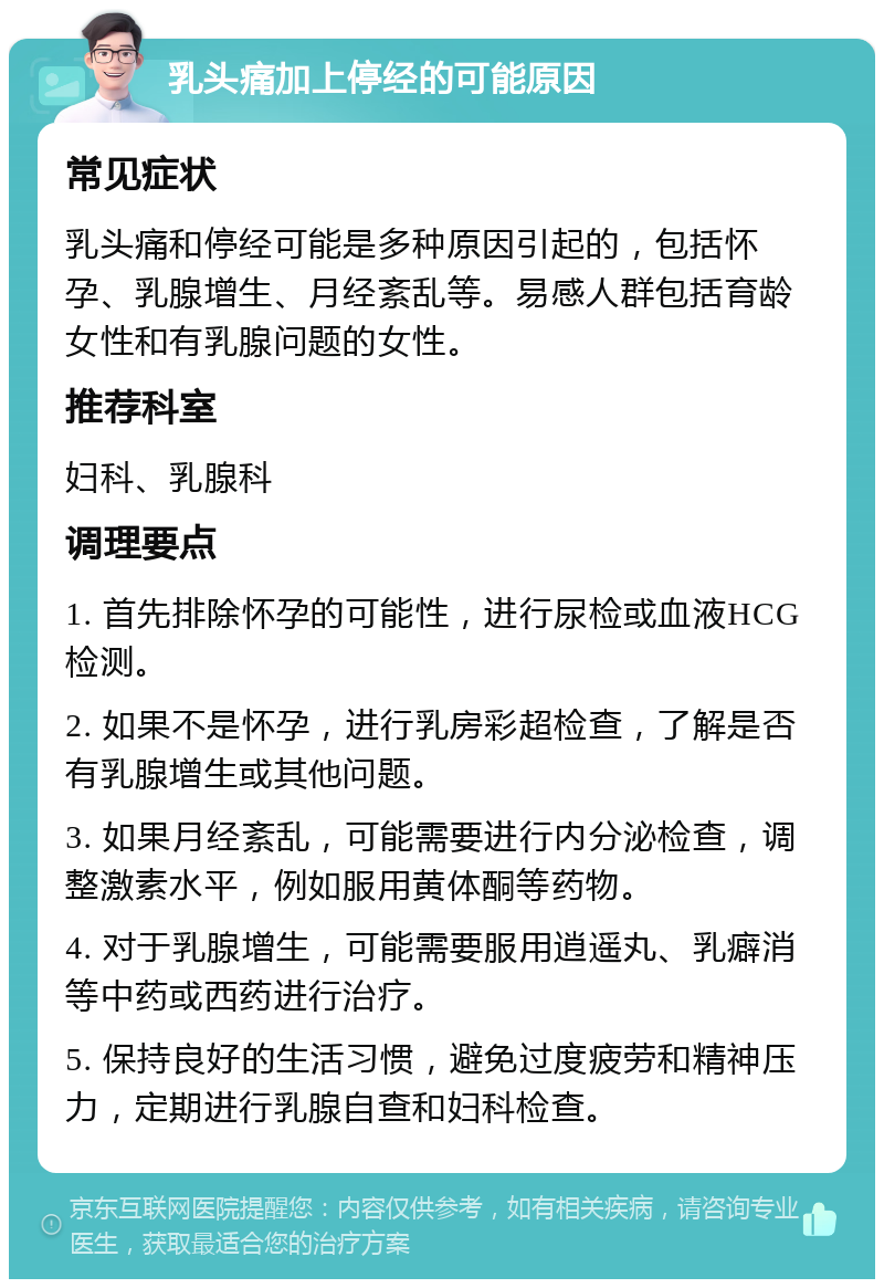 乳头痛加上停经的可能原因 常见症状 乳头痛和停经可能是多种原因引起的，包括怀孕、乳腺增生、月经紊乱等。易感人群包括育龄女性和有乳腺问题的女性。 推荐科室 妇科、乳腺科 调理要点 1. 首先排除怀孕的可能性，进行尿检或血液HCG检测。 2. 如果不是怀孕，进行乳房彩超检查，了解是否有乳腺增生或其他问题。 3. 如果月经紊乱，可能需要进行内分泌检查，调整激素水平，例如服用黄体酮等药物。 4. 对于乳腺增生，可能需要服用逍遥丸、乳癖消等中药或西药进行治疗。 5. 保持良好的生活习惯，避免过度疲劳和精神压力，定期进行乳腺自查和妇科检查。