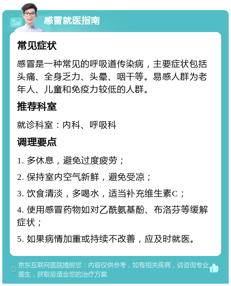 感冒就医指南 常见症状 感冒是一种常见的呼吸道传染病，主要症状包括头痛、全身乏力、头晕、咽干等。易感人群为老年人、儿童和免疫力较低的人群。 推荐科室 就诊科室：内科、呼吸科 调理要点 1. 多休息，避免过度疲劳； 2. 保持室内空气新鲜，避免受凉； 3. 饮食清淡，多喝水，适当补充维生素C； 4. 使用感冒药物如对乙酰氨基酚、布洛芬等缓解症状； 5. 如果病情加重或持续不改善，应及时就医。