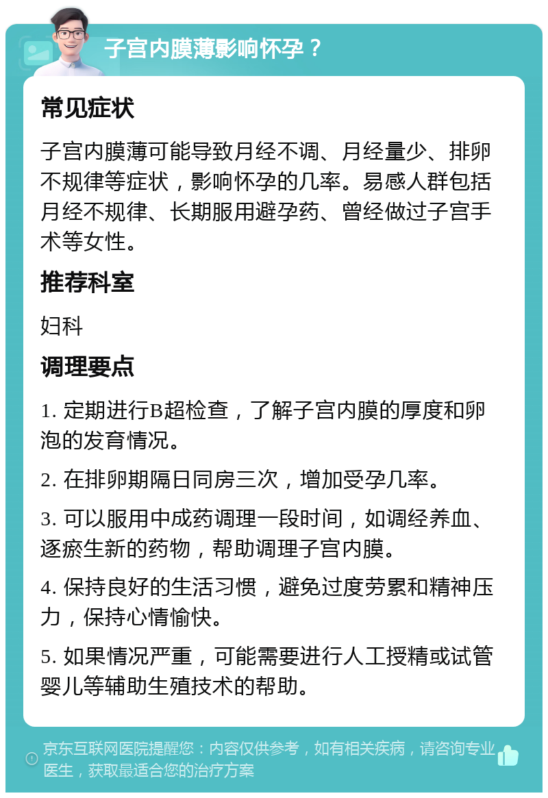 子宫内膜薄影响怀孕？ 常见症状 子宫内膜薄可能导致月经不调、月经量少、排卵不规律等症状，影响怀孕的几率。易感人群包括月经不规律、长期服用避孕药、曾经做过子宫手术等女性。 推荐科室 妇科 调理要点 1. 定期进行B超检查，了解子宫内膜的厚度和卵泡的发育情况。 2. 在排卵期隔日同房三次，增加受孕几率。 3. 可以服用中成药调理一段时间，如调经养血、逐瘀生新的药物，帮助调理子宫内膜。 4. 保持良好的生活习惯，避免过度劳累和精神压力，保持心情愉快。 5. 如果情况严重，可能需要进行人工授精或试管婴儿等辅助生殖技术的帮助。