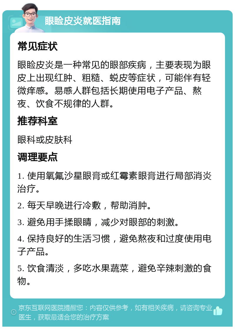 眼睑皮炎就医指南 常见症状 眼睑皮炎是一种常见的眼部疾病，主要表现为眼皮上出现红肿、粗糙、蜕皮等症状，可能伴有轻微痒感。易感人群包括长期使用电子产品、熬夜、饮食不规律的人群。 推荐科室 眼科或皮肤科 调理要点 1. 使用氧氟沙星眼膏或红霉素眼膏进行局部消炎治疗。 2. 每天早晚进行冷敷，帮助消肿。 3. 避免用手揉眼睛，减少对眼部的刺激。 4. 保持良好的生活习惯，避免熬夜和过度使用电子产品。 5. 饮食清淡，多吃水果蔬菜，避免辛辣刺激的食物。