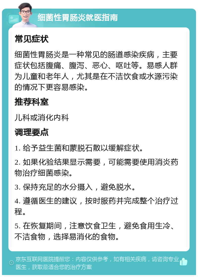 细菌性胃肠炎就医指南 常见症状 细菌性胃肠炎是一种常见的肠道感染疾病，主要症状包括腹痛、腹泻、恶心、呕吐等。易感人群为儿童和老年人，尤其是在不洁饮食或水源污染的情况下更容易感染。 推荐科室 儿科或消化内科 调理要点 1. 给予益生菌和蒙脱石散以缓解症状。 2. 如果化验结果显示需要，可能需要使用消炎药物治疗细菌感染。 3. 保持充足的水分摄入，避免脱水。 4. 遵循医生的建议，按时服药并完成整个治疗过程。 5. 在恢复期间，注意饮食卫生，避免食用生冷、不洁食物，选择易消化的食物。