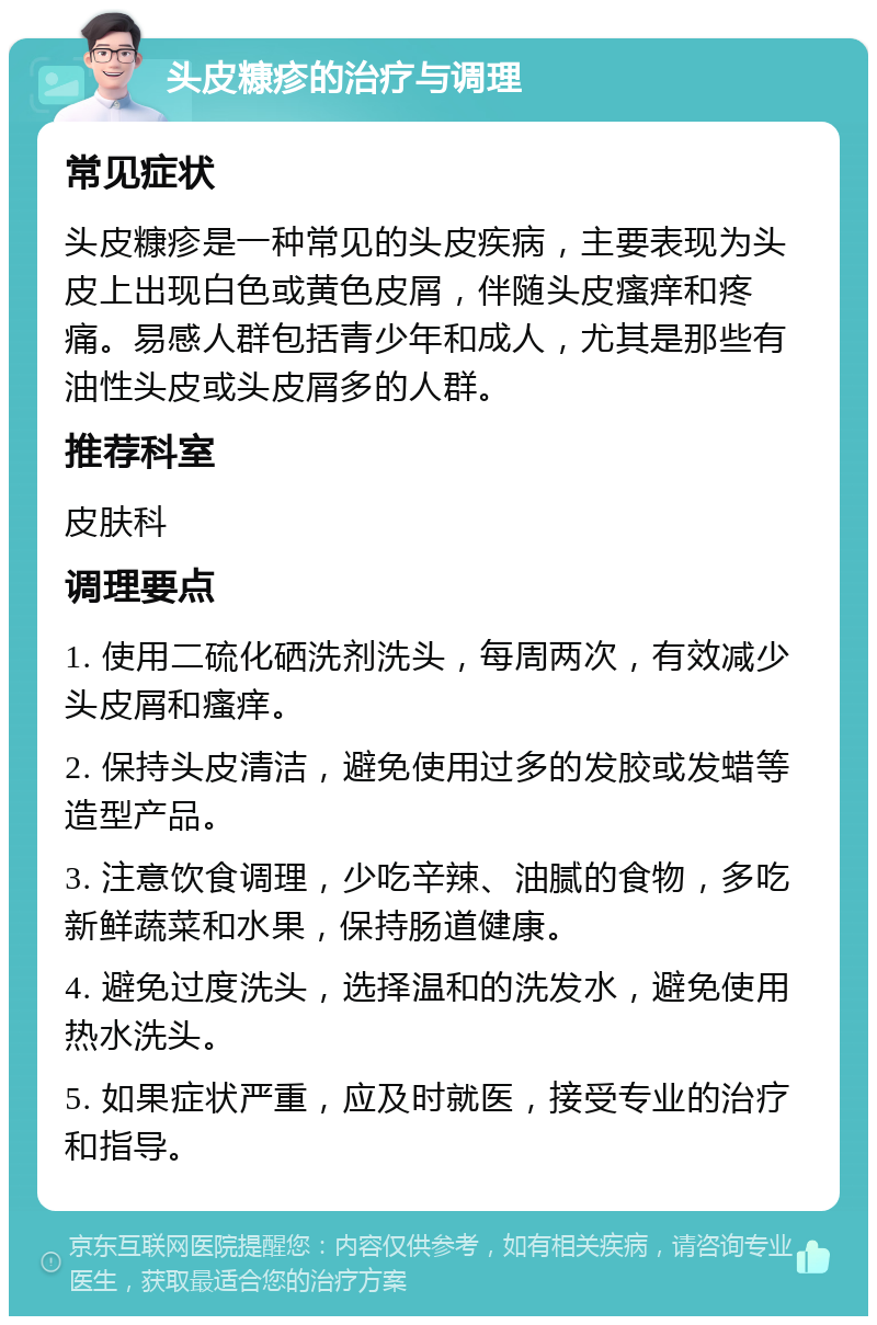 头皮糠疹的治疗与调理 常见症状 头皮糠疹是一种常见的头皮疾病，主要表现为头皮上出现白色或黄色皮屑，伴随头皮瘙痒和疼痛。易感人群包括青少年和成人，尤其是那些有油性头皮或头皮屑多的人群。 推荐科室 皮肤科 调理要点 1. 使用二硫化硒洗剂洗头，每周两次，有效减少头皮屑和瘙痒。 2. 保持头皮清洁，避免使用过多的发胶或发蜡等造型产品。 3. 注意饮食调理，少吃辛辣、油腻的食物，多吃新鲜蔬菜和水果，保持肠道健康。 4. 避免过度洗头，选择温和的洗发水，避免使用热水洗头。 5. 如果症状严重，应及时就医，接受专业的治疗和指导。