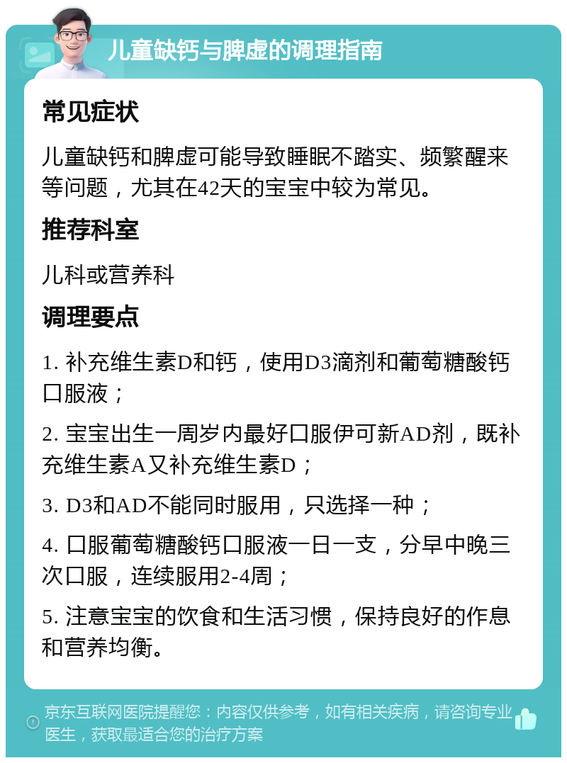 儿童缺钙与脾虚的调理指南 常见症状 儿童缺钙和脾虚可能导致睡眠不踏实、频繁醒来等问题，尤其在42天的宝宝中较为常见。 推荐科室 儿科或营养科 调理要点 1. 补充维生素D和钙，使用D3滴剂和葡萄糖酸钙口服液； 2. 宝宝出生一周岁内最好口服伊可新AD剂，既补充维生素A又补充维生素D； 3. D3和AD不能同时服用，只选择一种； 4. 口服葡萄糖酸钙口服液一日一支，分早中晚三次口服，连续服用2-4周； 5. 注意宝宝的饮食和生活习惯，保持良好的作息和营养均衡。