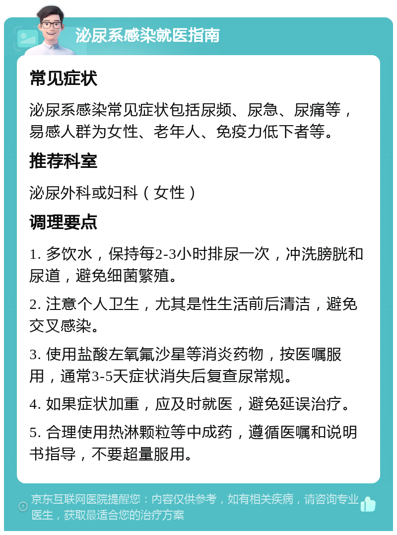 泌尿系感染就医指南 常见症状 泌尿系感染常见症状包括尿频、尿急、尿痛等，易感人群为女性、老年人、免疫力低下者等。 推荐科室 泌尿外科或妇科（女性） 调理要点 1. 多饮水，保持每2-3小时排尿一次，冲洗膀胱和尿道，避免细菌繁殖。 2. 注意个人卫生，尤其是性生活前后清洁，避免交叉感染。 3. 使用盐酸左氧氟沙星等消炎药物，按医嘱服用，通常3-5天症状消失后复查尿常规。 4. 如果症状加重，应及时就医，避免延误治疗。 5. 合理使用热淋颗粒等中成药，遵循医嘱和说明书指导，不要超量服用。