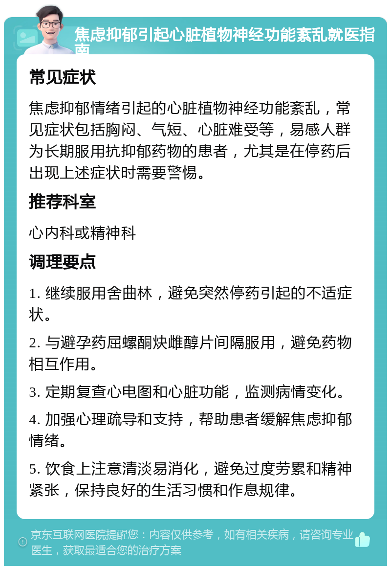 焦虑抑郁引起心脏植物神经功能紊乱就医指南 常见症状 焦虑抑郁情绪引起的心脏植物神经功能紊乱，常见症状包括胸闷、气短、心脏难受等，易感人群为长期服用抗抑郁药物的患者，尤其是在停药后出现上述症状时需要警惕。 推荐科室 心内科或精神科 调理要点 1. 继续服用舍曲林，避免突然停药引起的不适症状。 2. 与避孕药屈螺酮炔雌醇片间隔服用，避免药物相互作用。 3. 定期复查心电图和心脏功能，监测病情变化。 4. 加强心理疏导和支持，帮助患者缓解焦虑抑郁情绪。 5. 饮食上注意清淡易消化，避免过度劳累和精神紧张，保持良好的生活习惯和作息规律。