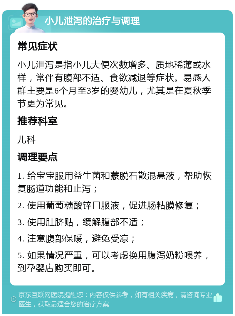 小儿泄泻的治疗与调理 常见症状 小儿泄泻是指小儿大便次数增多、质地稀薄或水样，常伴有腹部不适、食欲减退等症状。易感人群主要是6个月至3岁的婴幼儿，尤其是在夏秋季节更为常见。 推荐科室 儿科 调理要点 1. 给宝宝服用益生菌和蒙脱石散混悬液，帮助恢复肠道功能和止泻； 2. 使用葡萄糖酸锌口服液，促进肠粘膜修复； 3. 使用肚脐贴，缓解腹部不适； 4. 注意腹部保暖，避免受凉； 5. 如果情况严重，可以考虑换用腹泻奶粉喂养，到孕婴店购买即可。