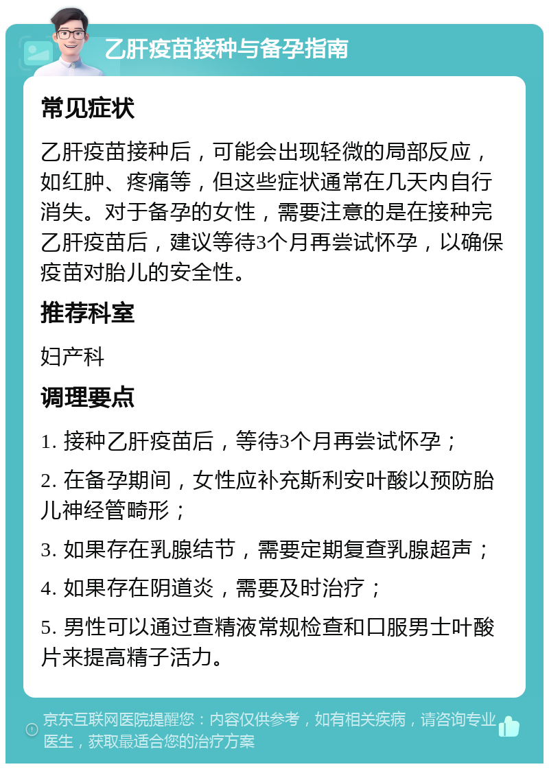 乙肝疫苗接种与备孕指南 常见症状 乙肝疫苗接种后，可能会出现轻微的局部反应，如红肿、疼痛等，但这些症状通常在几天内自行消失。对于备孕的女性，需要注意的是在接种完乙肝疫苗后，建议等待3个月再尝试怀孕，以确保疫苗对胎儿的安全性。 推荐科室 妇产科 调理要点 1. 接种乙肝疫苗后，等待3个月再尝试怀孕； 2. 在备孕期间，女性应补充斯利安叶酸以预防胎儿神经管畸形； 3. 如果存在乳腺结节，需要定期复查乳腺超声； 4. 如果存在阴道炎，需要及时治疗； 5. 男性可以通过查精液常规检查和口服男士叶酸片来提高精子活力。