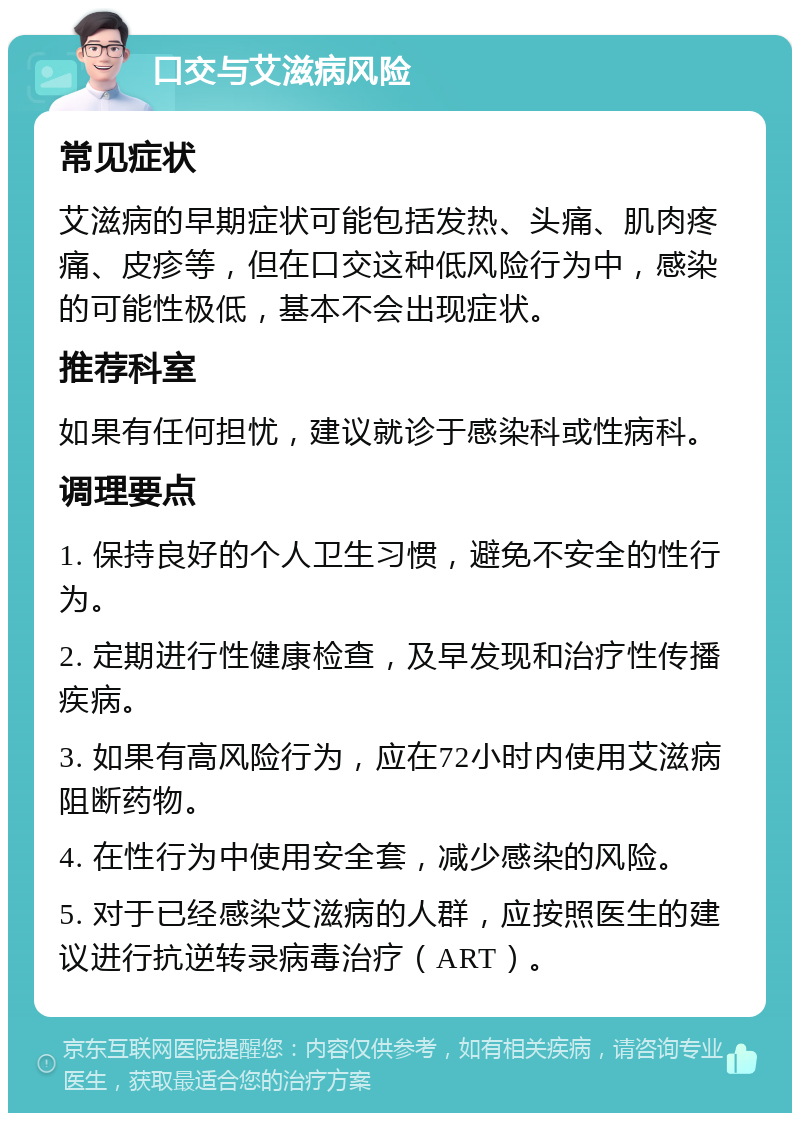 口交与艾滋病风险 常见症状 艾滋病的早期症状可能包括发热、头痛、肌肉疼痛、皮疹等，但在口交这种低风险行为中，感染的可能性极低，基本不会出现症状。 推荐科室 如果有任何担忧，建议就诊于感染科或性病科。 调理要点 1. 保持良好的个人卫生习惯，避免不安全的性行为。 2. 定期进行性健康检查，及早发现和治疗性传播疾病。 3. 如果有高风险行为，应在72小时内使用艾滋病阻断药物。 4. 在性行为中使用安全套，减少感染的风险。 5. 对于已经感染艾滋病的人群，应按照医生的建议进行抗逆转录病毒治疗（ART）。