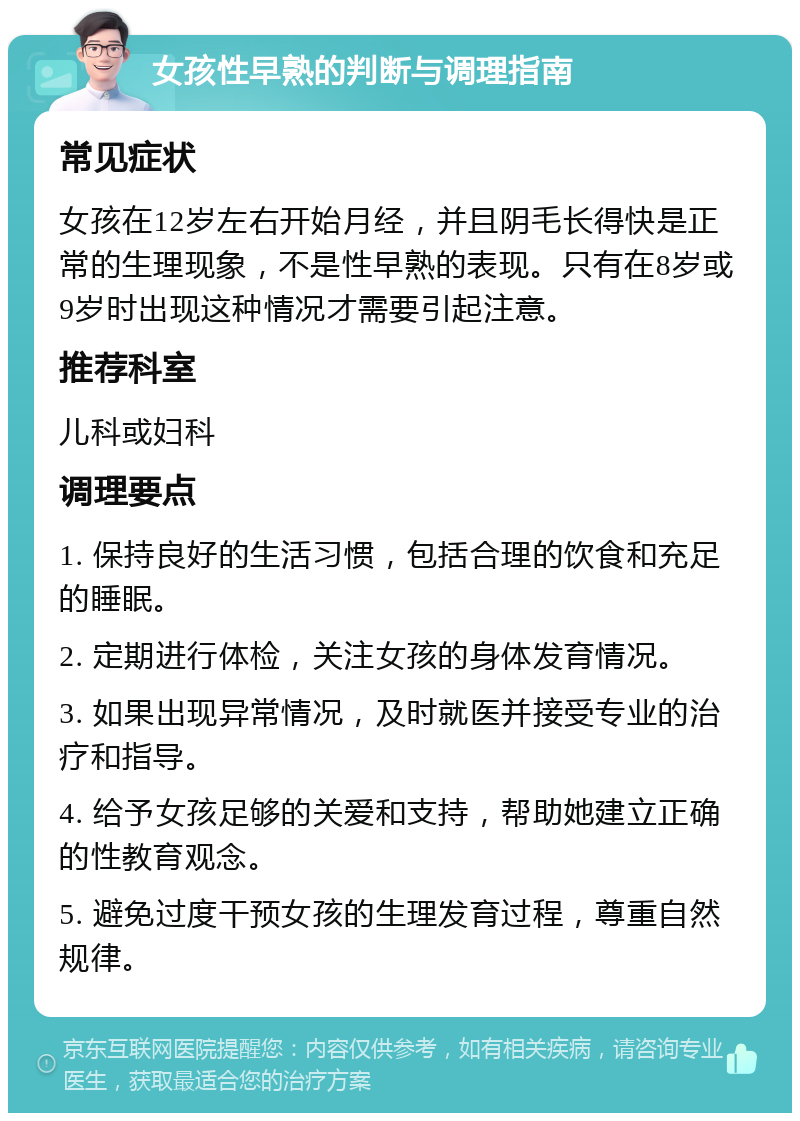 女孩性早熟的判断与调理指南 常见症状 女孩在12岁左右开始月经，并且阴毛长得快是正常的生理现象，不是性早熟的表现。只有在8岁或9岁时出现这种情况才需要引起注意。 推荐科室 儿科或妇科 调理要点 1. 保持良好的生活习惯，包括合理的饮食和充足的睡眠。 2. 定期进行体检，关注女孩的身体发育情况。 3. 如果出现异常情况，及时就医并接受专业的治疗和指导。 4. 给予女孩足够的关爱和支持，帮助她建立正确的性教育观念。 5. 避免过度干预女孩的生理发育过程，尊重自然规律。