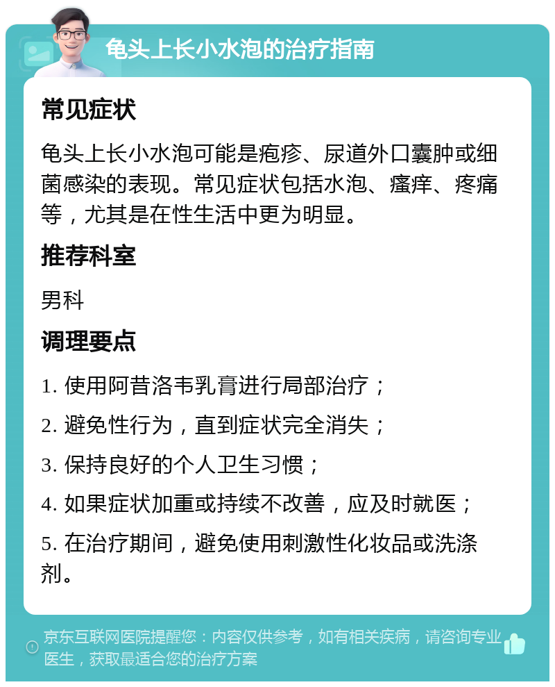 龟头上长小水泡的治疗指南 常见症状 龟头上长小水泡可能是疱疹、尿道外口囊肿或细菌感染的表现。常见症状包括水泡、瘙痒、疼痛等，尤其是在性生活中更为明显。 推荐科室 男科 调理要点 1. 使用阿昔洛韦乳膏进行局部治疗； 2. 避免性行为，直到症状完全消失； 3. 保持良好的个人卫生习惯； 4. 如果症状加重或持续不改善，应及时就医； 5. 在治疗期间，避免使用刺激性化妆品或洗涤剂。