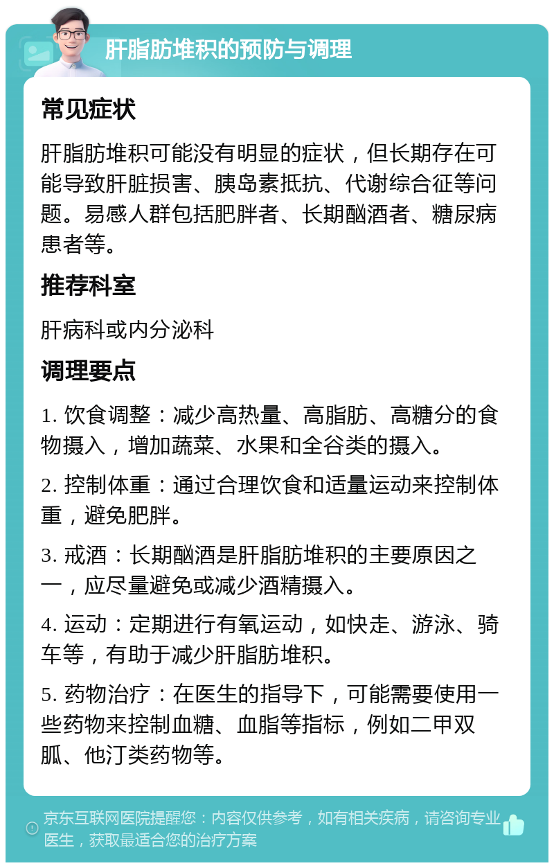 肝脂肪堆积的预防与调理 常见症状 肝脂肪堆积可能没有明显的症状，但长期存在可能导致肝脏损害、胰岛素抵抗、代谢综合征等问题。易感人群包括肥胖者、长期酗酒者、糖尿病患者等。 推荐科室 肝病科或内分泌科 调理要点 1. 饮食调整：减少高热量、高脂肪、高糖分的食物摄入，增加蔬菜、水果和全谷类的摄入。 2. 控制体重：通过合理饮食和适量运动来控制体重，避免肥胖。 3. 戒酒：长期酗酒是肝脂肪堆积的主要原因之一，应尽量避免或减少酒精摄入。 4. 运动：定期进行有氧运动，如快走、游泳、骑车等，有助于减少肝脂肪堆积。 5. 药物治疗：在医生的指导下，可能需要使用一些药物来控制血糖、血脂等指标，例如二甲双胍、他汀类药物等。