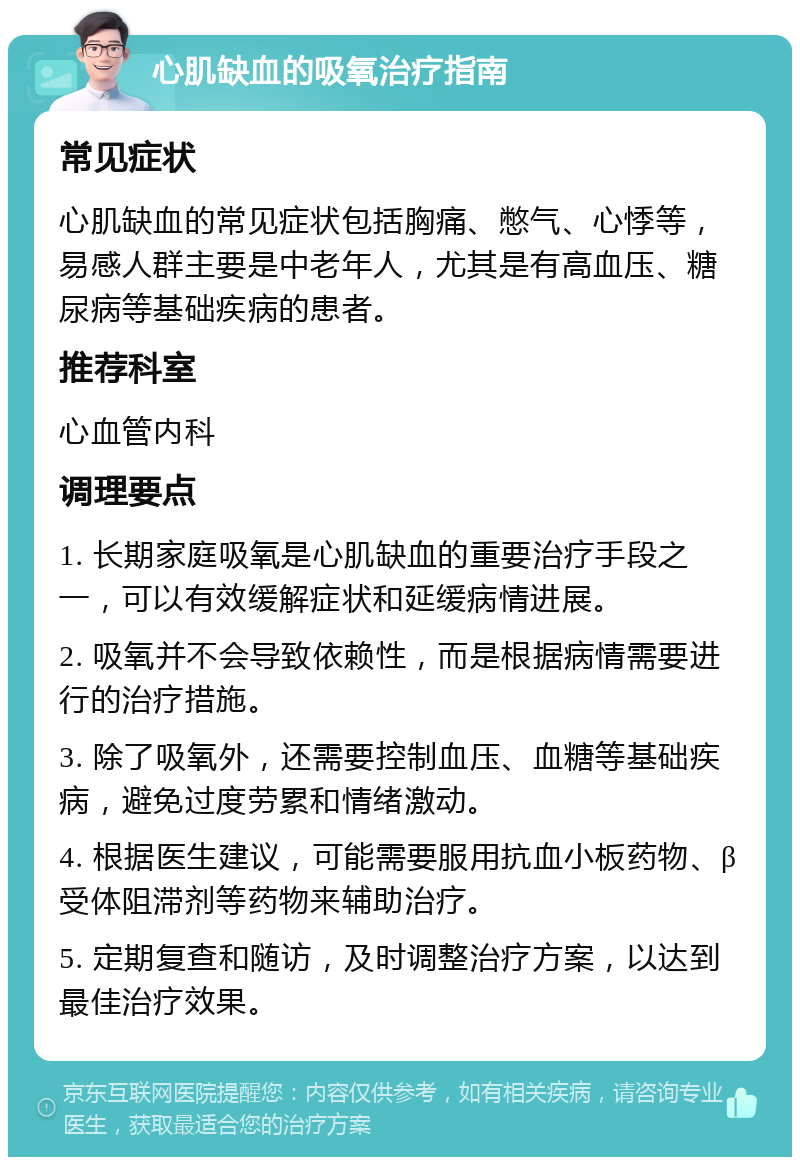 心肌缺血的吸氧治疗指南 常见症状 心肌缺血的常见症状包括胸痛、憋气、心悸等，易感人群主要是中老年人，尤其是有高血压、糖尿病等基础疾病的患者。 推荐科室 心血管内科 调理要点 1. 长期家庭吸氧是心肌缺血的重要治疗手段之一，可以有效缓解症状和延缓病情进展。 2. 吸氧并不会导致依赖性，而是根据病情需要进行的治疗措施。 3. 除了吸氧外，还需要控制血压、血糖等基础疾病，避免过度劳累和情绪激动。 4. 根据医生建议，可能需要服用抗血小板药物、β受体阻滞剂等药物来辅助治疗。 5. 定期复查和随访，及时调整治疗方案，以达到最佳治疗效果。