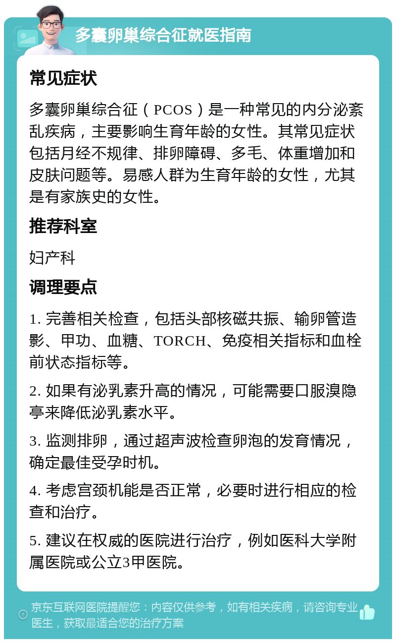 多囊卵巢综合征就医指南 常见症状 多囊卵巢综合征（PCOS）是一种常见的内分泌紊乱疾病，主要影响生育年龄的女性。其常见症状包括月经不规律、排卵障碍、多毛、体重增加和皮肤问题等。易感人群为生育年龄的女性，尤其是有家族史的女性。 推荐科室 妇产科 调理要点 1. 完善相关检查，包括头部核磁共振、输卵管造影、甲功、血糖、TORCH、免疫相关指标和血栓前状态指标等。 2. 如果有泌乳素升高的情况，可能需要口服溴隐亭来降低泌乳素水平。 3. 监测排卵，通过超声波检查卵泡的发育情况，确定最佳受孕时机。 4. 考虑宫颈机能是否正常，必要时进行相应的检查和治疗。 5. 建议在权威的医院进行治疗，例如医科大学附属医院或公立3甲医院。