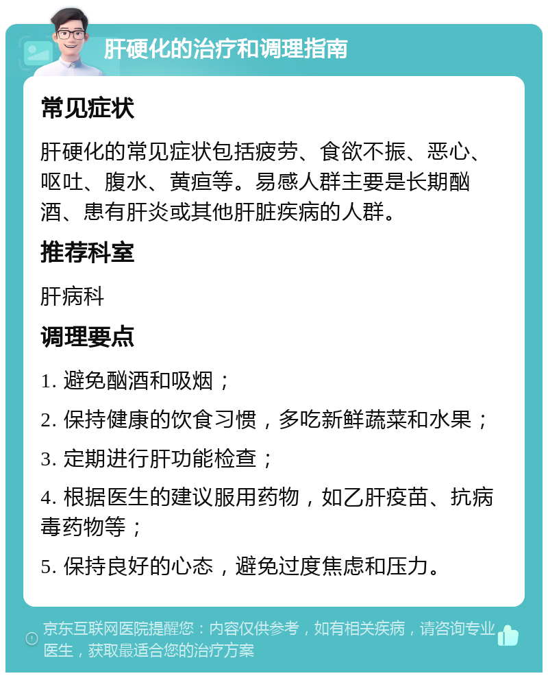 肝硬化的治疗和调理指南 常见症状 肝硬化的常见症状包括疲劳、食欲不振、恶心、呕吐、腹水、黄疸等。易感人群主要是长期酗酒、患有肝炎或其他肝脏疾病的人群。 推荐科室 肝病科 调理要点 1. 避免酗酒和吸烟； 2. 保持健康的饮食习惯，多吃新鲜蔬菜和水果； 3. 定期进行肝功能检查； 4. 根据医生的建议服用药物，如乙肝疫苗、抗病毒药物等； 5. 保持良好的心态，避免过度焦虑和压力。