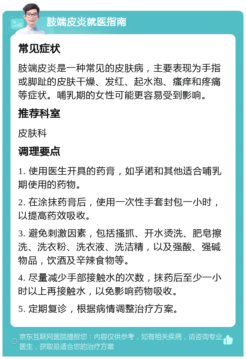 肢端皮炎就医指南 常见症状 肢端皮炎是一种常见的皮肤病，主要表现为手指或脚趾的皮肤干燥、发红、起水泡、瘙痒和疼痛等症状。哺乳期的女性可能更容易受到影响。 推荐科室 皮肤科 调理要点 1. 使用医生开具的药膏，如孚诺和其他适合哺乳期使用的药物。 2. 在涂抹药膏后，使用一次性手套封包一小时，以提高药效吸收。 3. 避免刺激因素，包括搔抓、开水烫洗、肥皂擦洗、洗衣粉、洗衣液、洗洁精，以及强酸、强碱物品，饮酒及辛辣食物等。 4. 尽量减少手部接触水的次数，抹药后至少一小时以上再接触水，以免影响药物吸收。 5. 定期复诊，根据病情调整治疗方案。