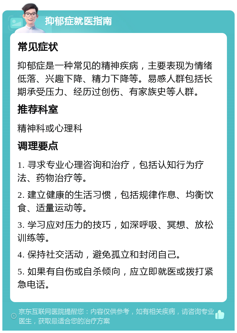 抑郁症就医指南 常见症状 抑郁症是一种常见的精神疾病，主要表现为情绪低落、兴趣下降、精力下降等。易感人群包括长期承受压力、经历过创伤、有家族史等人群。 推荐科室 精神科或心理科 调理要点 1. 寻求专业心理咨询和治疗，包括认知行为疗法、药物治疗等。 2. 建立健康的生活习惯，包括规律作息、均衡饮食、适量运动等。 3. 学习应对压力的技巧，如深呼吸、冥想、放松训练等。 4. 保持社交活动，避免孤立和封闭自己。 5. 如果有自伤或自杀倾向，应立即就医或拨打紧急电话。