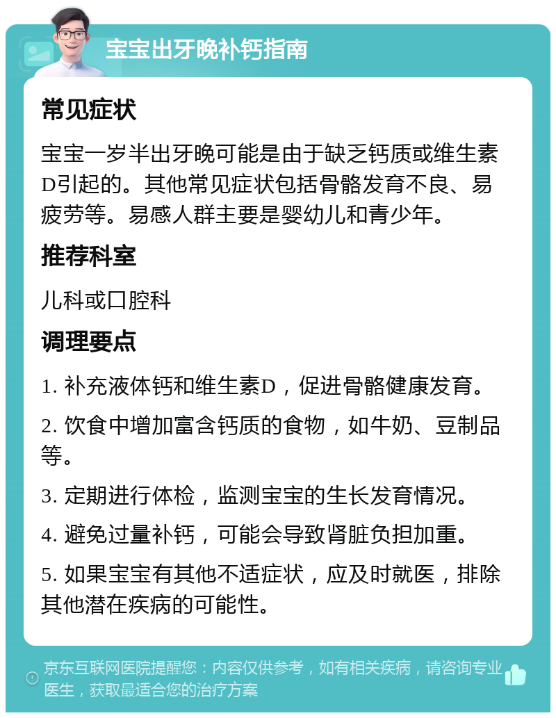 宝宝出牙晚补钙指南 常见症状 宝宝一岁半出牙晚可能是由于缺乏钙质或维生素D引起的。其他常见症状包括骨骼发育不良、易疲劳等。易感人群主要是婴幼儿和青少年。 推荐科室 儿科或口腔科 调理要点 1. 补充液体钙和维生素D，促进骨骼健康发育。 2. 饮食中增加富含钙质的食物，如牛奶、豆制品等。 3. 定期进行体检，监测宝宝的生长发育情况。 4. 避免过量补钙，可能会导致肾脏负担加重。 5. 如果宝宝有其他不适症状，应及时就医，排除其他潜在疾病的可能性。