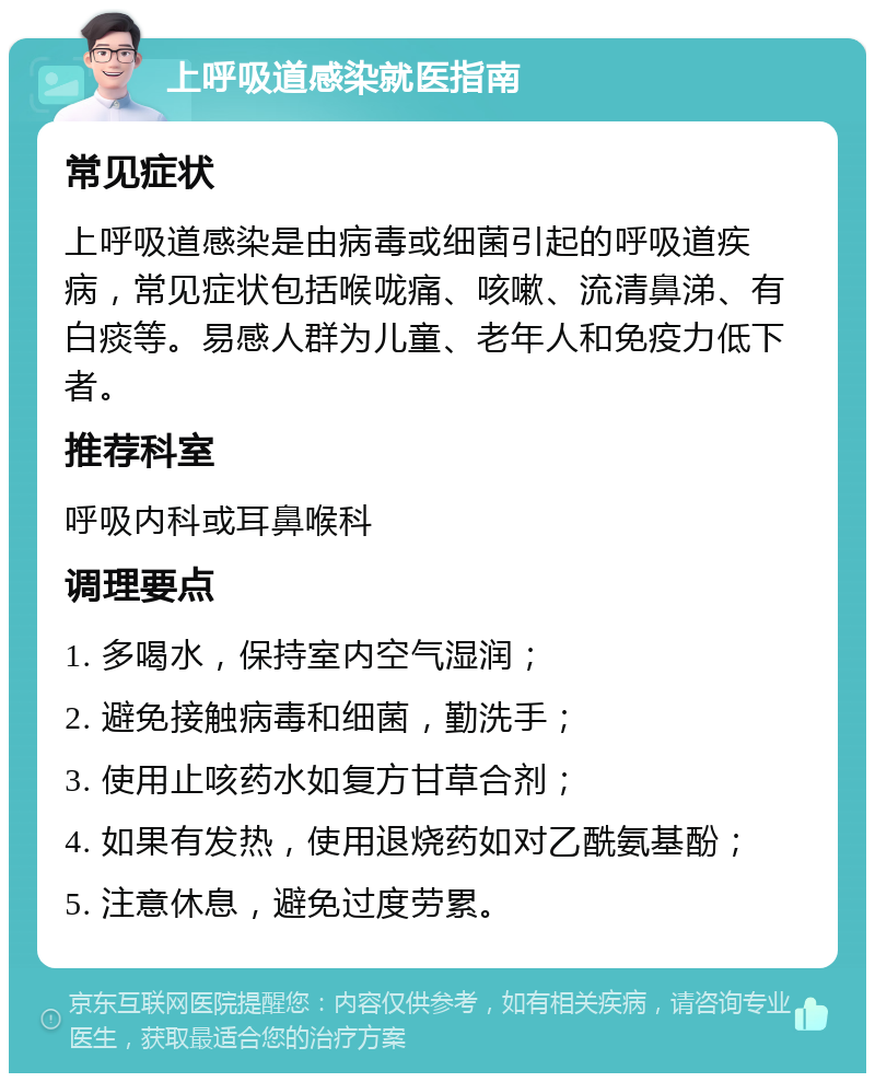 上呼吸道感染就医指南 常见症状 上呼吸道感染是由病毒或细菌引起的呼吸道疾病，常见症状包括喉咙痛、咳嗽、流清鼻涕、有白痰等。易感人群为儿童、老年人和免疫力低下者。 推荐科室 呼吸内科或耳鼻喉科 调理要点 1. 多喝水，保持室内空气湿润； 2. 避免接触病毒和细菌，勤洗手； 3. 使用止咳药水如复方甘草合剂； 4. 如果有发热，使用退烧药如对乙酰氨基酚； 5. 注意休息，避免过度劳累。