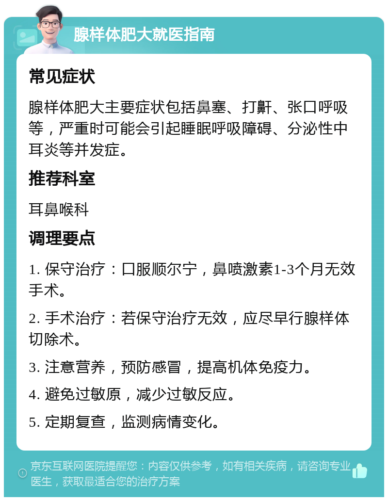 腺样体肥大就医指南 常见症状 腺样体肥大主要症状包括鼻塞、打鼾、张口呼吸等，严重时可能会引起睡眠呼吸障碍、分泌性中耳炎等并发症。 推荐科室 耳鼻喉科 调理要点 1. 保守治疗：口服顺尔宁，鼻喷激素1-3个月无效手术。 2. 手术治疗：若保守治疗无效，应尽早行腺样体切除术。 3. 注意营养，预防感冒，提高机体免疫力。 4. 避免过敏原，减少过敏反应。 5. 定期复查，监测病情变化。