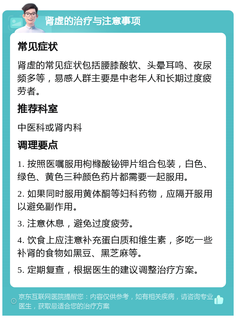 肾虚的治疗与注意事项 常见症状 肾虚的常见症状包括腰膝酸软、头晕耳鸣、夜尿频多等，易感人群主要是中老年人和长期过度疲劳者。 推荐科室 中医科或肾内科 调理要点 1. 按照医嘱服用枸橼酸铋钾片组合包装，白色、绿色、黄色三种颜色药片都需要一起服用。 2. 如果同时服用黄体酮等妇科药物，应隔开服用以避免副作用。 3. 注意休息，避免过度疲劳。 4. 饮食上应注意补充蛋白质和维生素，多吃一些补肾的食物如黑豆、黑芝麻等。 5. 定期复查，根据医生的建议调整治疗方案。