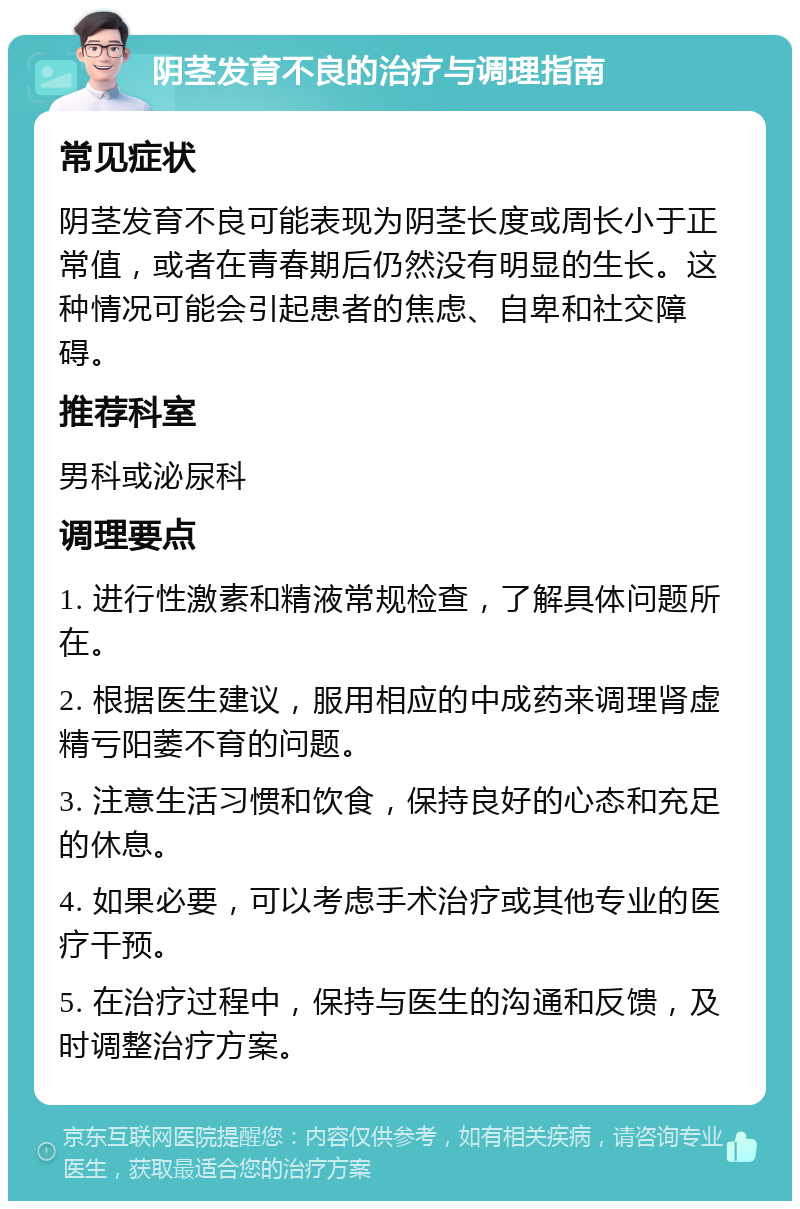 阴茎发育不良的治疗与调理指南 常见症状 阴茎发育不良可能表现为阴茎长度或周长小于正常值，或者在青春期后仍然没有明显的生长。这种情况可能会引起患者的焦虑、自卑和社交障碍。 推荐科室 男科或泌尿科 调理要点 1. 进行性激素和精液常规检查，了解具体问题所在。 2. 根据医生建议，服用相应的中成药来调理肾虚精亏阳萎不育的问题。 3. 注意生活习惯和饮食，保持良好的心态和充足的休息。 4. 如果必要，可以考虑手术治疗或其他专业的医疗干预。 5. 在治疗过程中，保持与医生的沟通和反馈，及时调整治疗方案。