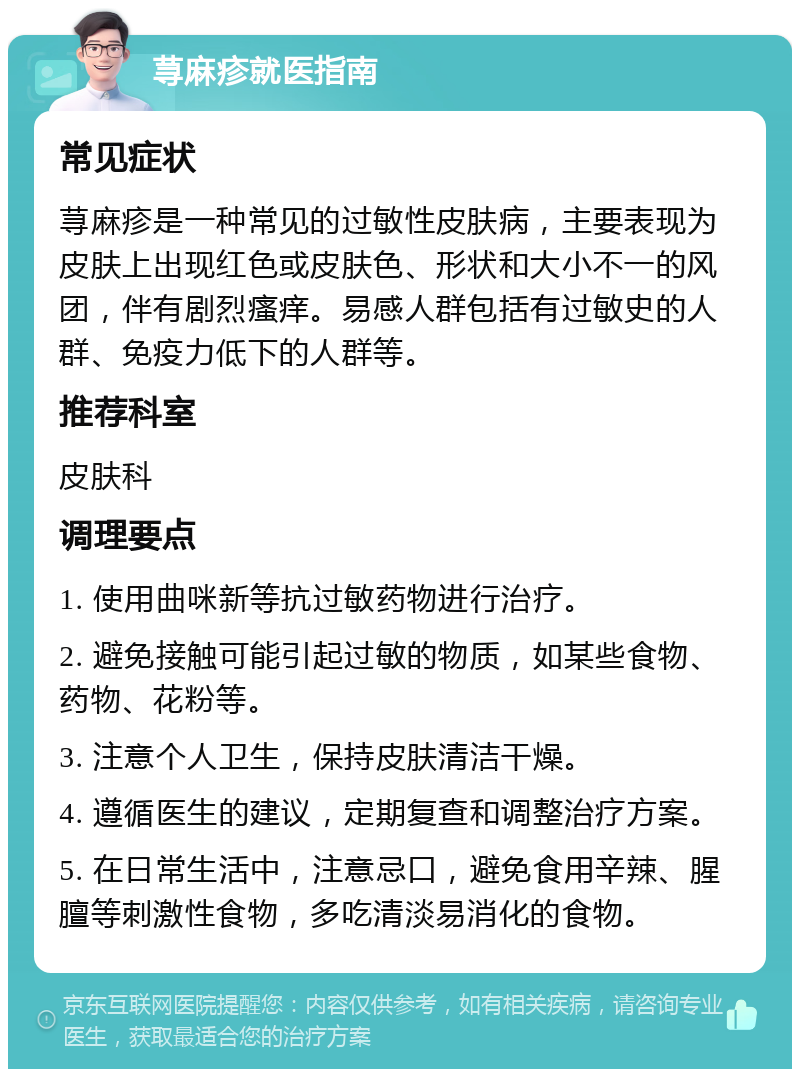 荨麻疹就医指南 常见症状 荨麻疹是一种常见的过敏性皮肤病，主要表现为皮肤上出现红色或皮肤色、形状和大小不一的风团，伴有剧烈瘙痒。易感人群包括有过敏史的人群、免疫力低下的人群等。 推荐科室 皮肤科 调理要点 1. 使用曲咪新等抗过敏药物进行治疗。 2. 避免接触可能引起过敏的物质，如某些食物、药物、花粉等。 3. 注意个人卫生，保持皮肤清洁干燥。 4. 遵循医生的建议，定期复查和调整治疗方案。 5. 在日常生活中，注意忌口，避免食用辛辣、腥膻等刺激性食物，多吃清淡易消化的食物。