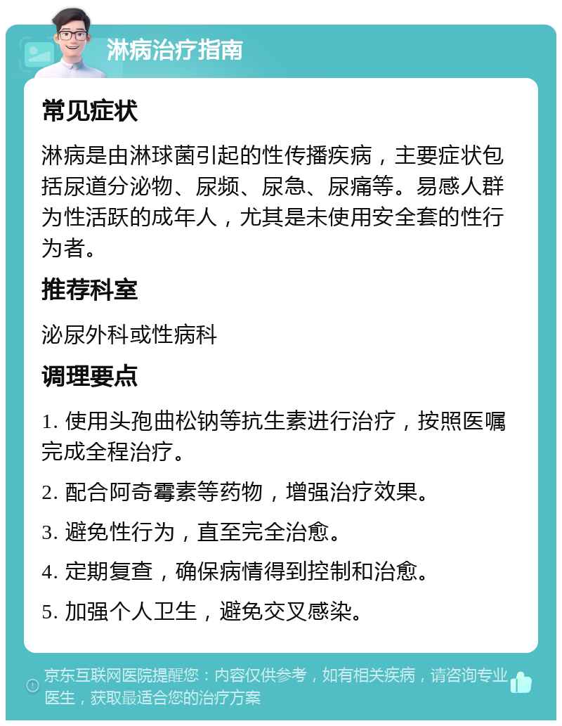 淋病治疗指南 常见症状 淋病是由淋球菌引起的性传播疾病，主要症状包括尿道分泌物、尿频、尿急、尿痛等。易感人群为性活跃的成年人，尤其是未使用安全套的性行为者。 推荐科室 泌尿外科或性病科 调理要点 1. 使用头孢曲松钠等抗生素进行治疗，按照医嘱完成全程治疗。 2. 配合阿奇霉素等药物，增强治疗效果。 3. 避免性行为，直至完全治愈。 4. 定期复查，确保病情得到控制和治愈。 5. 加强个人卫生，避免交叉感染。