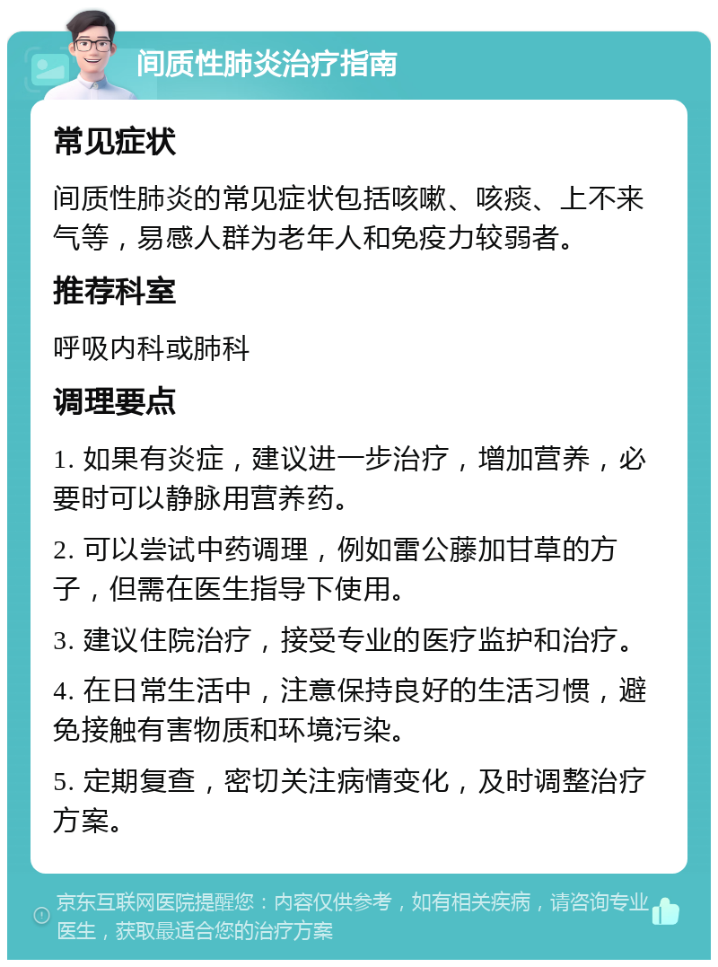 间质性肺炎治疗指南 常见症状 间质性肺炎的常见症状包括咳嗽、咳痰、上不来气等，易感人群为老年人和免疫力较弱者。 推荐科室 呼吸内科或肺科 调理要点 1. 如果有炎症，建议进一步治疗，增加营养，必要时可以静脉用营养药。 2. 可以尝试中药调理，例如雷公藤加甘草的方子，但需在医生指导下使用。 3. 建议住院治疗，接受专业的医疗监护和治疗。 4. 在日常生活中，注意保持良好的生活习惯，避免接触有害物质和环境污染。 5. 定期复查，密切关注病情变化，及时调整治疗方案。