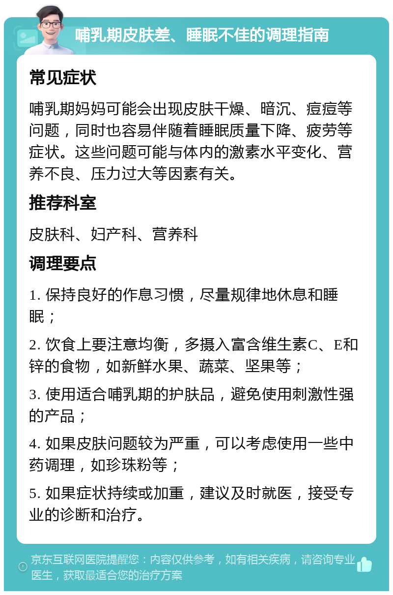 哺乳期皮肤差、睡眠不佳的调理指南 常见症状 哺乳期妈妈可能会出现皮肤干燥、暗沉、痘痘等问题，同时也容易伴随着睡眠质量下降、疲劳等症状。这些问题可能与体内的激素水平变化、营养不良、压力过大等因素有关。 推荐科室 皮肤科、妇产科、营养科 调理要点 1. 保持良好的作息习惯，尽量规律地休息和睡眠； 2. 饮食上要注意均衡，多摄入富含维生素C、E和锌的食物，如新鲜水果、蔬菜、坚果等； 3. 使用适合哺乳期的护肤品，避免使用刺激性强的产品； 4. 如果皮肤问题较为严重，可以考虑使用一些中药调理，如珍珠粉等； 5. 如果症状持续或加重，建议及时就医，接受专业的诊断和治疗。