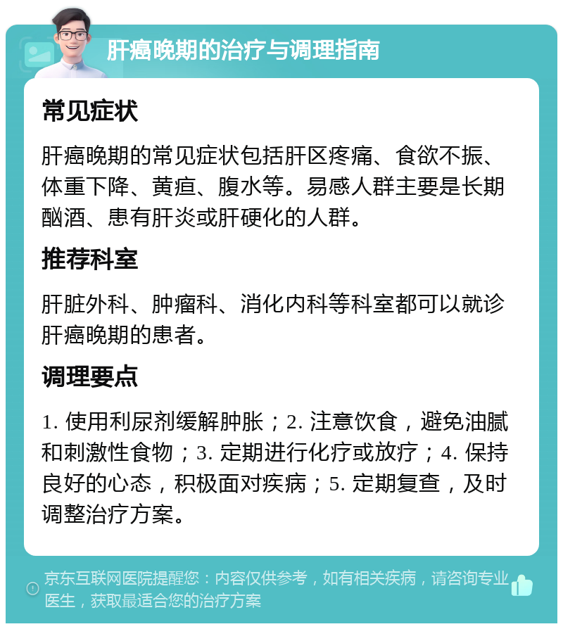 肝癌晚期的治疗与调理指南 常见症状 肝癌晚期的常见症状包括肝区疼痛、食欲不振、体重下降、黄疸、腹水等。易感人群主要是长期酗酒、患有肝炎或肝硬化的人群。 推荐科室 肝脏外科、肿瘤科、消化内科等科室都可以就诊肝癌晚期的患者。 调理要点 1. 使用利尿剂缓解肿胀；2. 注意饮食，避免油腻和刺激性食物；3. 定期进行化疗或放疗；4. 保持良好的心态，积极面对疾病；5. 定期复查，及时调整治疗方案。