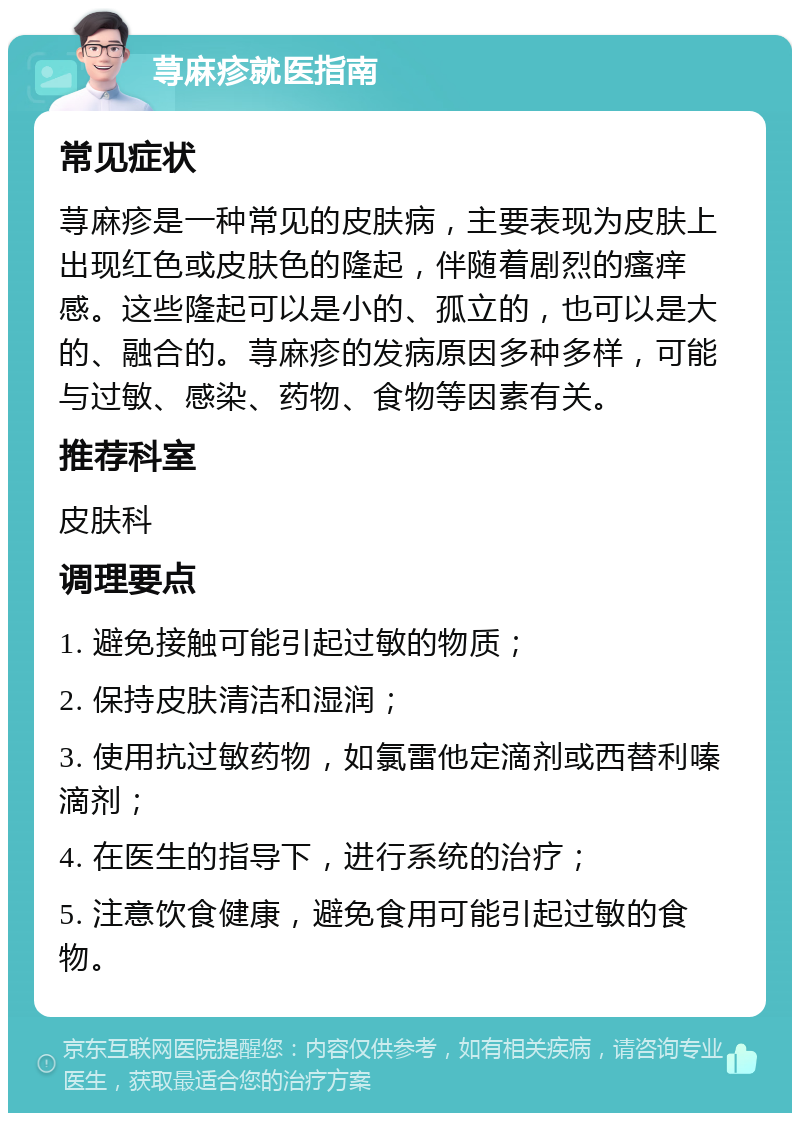 荨麻疹就医指南 常见症状 荨麻疹是一种常见的皮肤病，主要表现为皮肤上出现红色或皮肤色的隆起，伴随着剧烈的瘙痒感。这些隆起可以是小的、孤立的，也可以是大的、融合的。荨麻疹的发病原因多种多样，可能与过敏、感染、药物、食物等因素有关。 推荐科室 皮肤科 调理要点 1. 避免接触可能引起过敏的物质； 2. 保持皮肤清洁和湿润； 3. 使用抗过敏药物，如氯雷他定滴剂或西替利嗪滴剂； 4. 在医生的指导下，进行系统的治疗； 5. 注意饮食健康，避免食用可能引起过敏的食物。