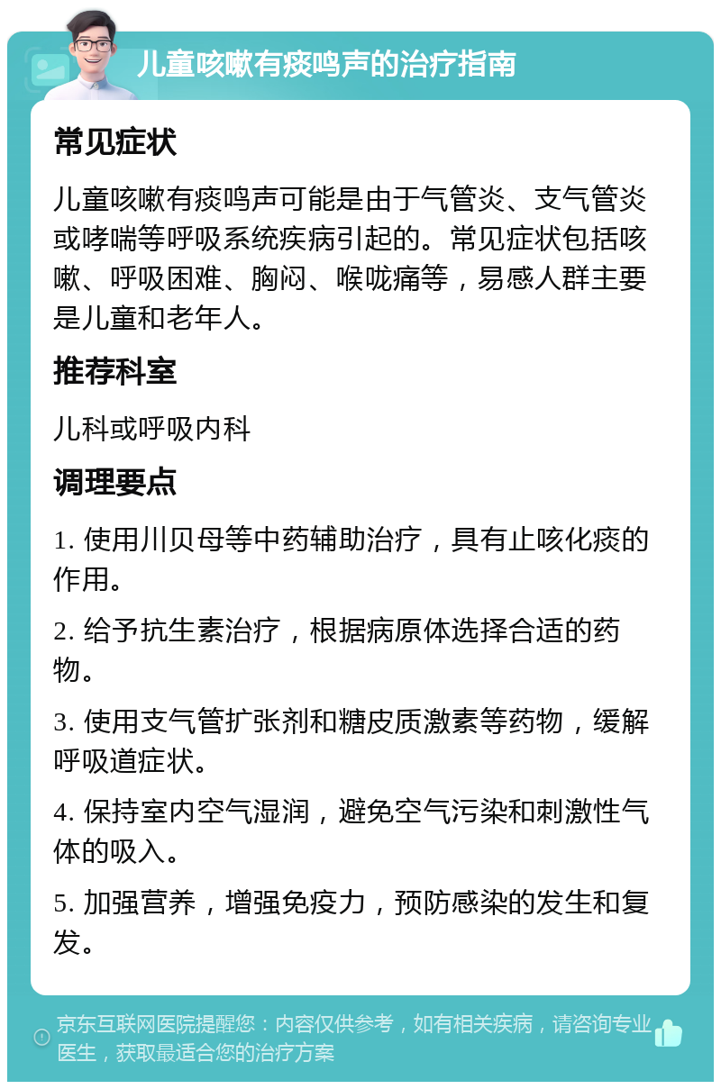 儿童咳嗽有痰鸣声的治疗指南 常见症状 儿童咳嗽有痰鸣声可能是由于气管炎、支气管炎或哮喘等呼吸系统疾病引起的。常见症状包括咳嗽、呼吸困难、胸闷、喉咙痛等，易感人群主要是儿童和老年人。 推荐科室 儿科或呼吸内科 调理要点 1. 使用川贝母等中药辅助治疗，具有止咳化痰的作用。 2. 给予抗生素治疗，根据病原体选择合适的药物。 3. 使用支气管扩张剂和糖皮质激素等药物，缓解呼吸道症状。 4. 保持室内空气湿润，避免空气污染和刺激性气体的吸入。 5. 加强营养，增强免疫力，预防感染的发生和复发。