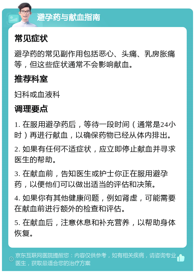 避孕药与献血指南 常见症状 避孕药的常见副作用包括恶心、头痛、乳房胀痛等，但这些症状通常不会影响献血。 推荐科室 妇科或血液科 调理要点 1. 在服用避孕药后，等待一段时间（通常是24小时）再进行献血，以确保药物已经从体内排出。 2. 如果有任何不适症状，应立即停止献血并寻求医生的帮助。 3. 在献血前，告知医生或护士你正在服用避孕药，以便他们可以做出适当的评估和决策。 4. 如果你有其他健康问题，例如肾虚，可能需要在献血前进行额外的检查和评估。 5. 在献血后，注意休息和补充营养，以帮助身体恢复。